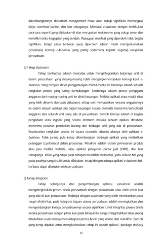12
dikembangkannya document management maka akan cukup signifikan memangkas
biaya overhead kantor, dan lain sebagainya. Memulai e-business dengan melakukan
cara-cara seperti yang dijelaskan di atas merupakan mekanisme yang cukup aman dan
memiliki resiko kegagalan yang rendah. Walaupun manfaat yang diperoleh tidak begitu
signifikan, tetapi value terbesar yang diperoleh adalah mulai memperkenalkan
(sosialisasi) konsep e-business yang paling sederhana kepada segenap karyawan
perusahaan.
b) Tahap Automate
Tahap berikutnya adalah mencoba untuk mengintegrasikan beberapa unit di
dalam perusahaan yang masing-masing telah mengimplementasikan konsep kecil e-
business. Yang menjadi dasar penggabungan modul-modul ini biasanya adalah sebuah
rangkaian proses yang saling berhubungan. Contohnya adalah proses pengajuan
anggaran dari masing-masing unit ke divisi keuangan. Melalui aplikasi atau modul situs
yang lebih dinamis (berbasis database), setiap unit memasukkan rencana anggarannya
ke dalam sebuah aplikasi dan bagian keuangan secara otomatis menerima konsolidasi
anggaran dari seluruh unit yang ada di perusahaan. Contoh lainnya adalah di bagian
pengadaan atau logistik yang secara otomatis melalui sebuah aplikasi database
menerima pesanan pembelian barang dari berbagai unit yang ada di perusahaan.
Keseluruhan rangkaian proses ini secara otomatis dibantu alurnya oleh aplikasi e-
business. Tidak jarang pula kerap dikembangkan berbagai aplikasi yang melibatkan
pelanggan (customers) dalam prosesnya. Misalnya adalah sistem pemesanan produk
atau jasa melalui website, atau aplikasi pelayanan purna jual (CRM), dan lain
sebagainya. Value yang dituju pada tahapan ini adalah efektivitas, yaitu sebuah hal yang
pada awalnya sangat sulit untuk dilakukan, tetapi dengan adanya aplikasi e-business hal-
hal baru dapat dilakukan oleh perusahaan.
c) Tahap Integrate
Tahap selanjutnya dari pengembangan aplikasi e-business adalah
mengintegrasikan proses bisnis perusahaan dengan perusahaan atau entiti-entiti lain
yang ada di luar perusahaan. Bedanya dengan automate yang lebih menekankan pada
target efektivitas, pada integrate tujuan utama perusahaan adalah meningkatkan dan
mengembangkan kinerja perusahaannya secara signifikan. Level integritas proses bisnis
antara perusahaan dengan pihak luar pada tahapan ini sangat tinggi bahkan tidak jarang
dibutuhkan suatu manajemen integrasi proses bisnis yang online dan real-time. Contoh
yang kerap dipakai untuk mengilustrasikan tahap ini adalah aplikasi “package delivery
 