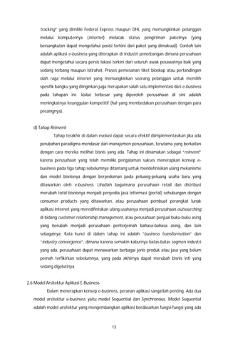 13
tracking” yang dimiliki Federal Express maupun DHL yang memungkinkan pelanggan
melalui komputernya (internet) melacak status pengiriman paketnya (yang
bersangkutan dapat mengetahui posisi terkini dari paket yang dimaksud). Contoh lain
adalah aplikasi e-business yang diterapkan di industri penerbangan dimana perusahaan
dapat mengetahui secara persis lokasi terkini dari seluruh awak pesawatnya baik yang
sedang terbang maupun istirahat. Proses pemesanan tiket bioskop atau pertandingan
olah raga melalui internet yang memungkinkan seorang pelanggan untuk memilih
spesifik bangku yang diinginkan juga merupakan salah satu implementasi dari e-business
pada tahapan ini. Value terbesar yang diperoleh perusahaan di sini adalah
meningkatnya keunggulan kompetitif (hal yang membedakan perusahaan dengan para
pesaingnya).
d) Tahap Reinvent
Tahap terakhir di dalam evolusi dapat secara efektif diimplementasikan jika ada
perubahan paradigma mendasar dari manajemen perusahaan, terutama yang berkaitan
dengan cara mereka melihat bisnis yang ada. Tahap ini dinamakan sebagai “reinvent”
karena perusahaan yang telah memiliki pengalaman sukses menerapkan konsep e-
business pada tiga tahap sebelumnya ditantang untuk mendefinisikan ulang mekanisme
dan model bisnisnya dengan berpedoman pada peluang-peluang usaha baru yang
ditawarkan oleh e-business. Lihatlah bagaimana perusahaan retail dan distribusi
merubah total bisnisnya menjadi penyedia jasa informasi (portal) sehubungan dengan
consumer products yang ditawarkan, atau perusahaan pembuat perangkat lunak
aplikasi internet yang meredifinisikan ulang usahanya menjadi perusahaan outsourching
di bidang customer relationship management, atau perusahaan penjual buku-buku asing
yang berubah menjadi perusahaan penterjemah bahasa-bahasa asing, dan lain
sebagainya. Kata kunci di dalam tahap ini adalah “business transformation” dan
“industry convergence”, dimana karena semakin kaburnya batas-batas segmen industri
yang ada, perusahaan dapat menawarkan berbagai jenis produk atau jasa yang belum
pernah terfikirkan sebelumnya, yang pada akhirnya dapat merubah bisnis inti yang
sedang digelutinya.
2.6 Model Arsitektur Aplikasi E-Business
Dalam menerapkan konsep e-business, peranan aplikasi sangatlah penting. Ada dua
model arsitektur e-business yaitu model Sequential dan Synchronous. Model Sequential
adalah model arsitektur yang mengembangkan aplikasi berdasarkan fungsi-fungsi yang ada
 