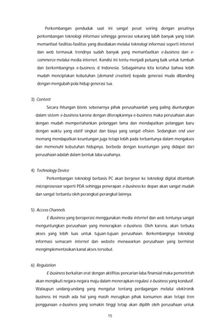 15
Perkembangan penduduk saat ini sangat pesat seiring dengan pesatnya
perkembangan teknologi informasi sehingga generasi sekarang labih banyak yang telah
memanfaat fasilitas-fasilitas yang disediakan melalui teknologi informasi seperti internet
dan web termasuk trendnya sudah banyak yang memanfaatkan e-business dan e-
commerce melalui media internet. Kondisi ini tentu menjadi peluang baik untuk tumbuh
dan berkembangnya e-business d Indonesia. Sebagaimana kita ketahui bahwa lebih
mudah menciptakan kebutuhan (demand creation) kepada generasi muda dibanding
dengan mengubah pola hidup generasi tua.
3). Content
Secara hitungan bisnis sebenarnya pihak perusahaanlah yang paling diuntungkan
dalam sistem e-business karena dengan diterapkannya e-business maka perusahaan akan
dengan mudah mempertahankan pelanggan lama dan mendapatkan pelanggan baru
dengan waktu yang elatif singkat dan biaya yang sangat efisien. Sedangkan end user
memang mendapatkan keuntungan juga tetapi lebih pada terbantunya dalam mengakses
dan memenuhi kebutuhan hidupnya, berbeda dengan keuntungan yang didapat dari
perusahaan adalah dalam bentuk laba usahanya.
4). Technology Device
Perkembangan teknologi berbasis PC akan bergeser ke teknologi digital ditambah
microprosessor seperti PDA sehingga penerapan e-business ke depan akan sangat mudah
dan sangat terbantu oleh perangkat-perangkat lainnya.
5). Access Channels
E-Business yang beroperasi menggunakan media internet dan web tentunya sangat
menguntungkan perusahaan yang menerapkan e-business. Oleh karena, akan terbuka
akses yang lebih luas untuk tujuan-tujuan perusahaan. Berkembangnya teknologi
informasi semacam internet dan website menawarkan perusahaan yang berminat
mengimplementasikan kanal akses tersebut.
6). Regulation
E-business berkaitan erat dengan aktifitas pencarian laba finansial maka pemerintah
akan mengikuti negara-negara maju dalam menerapkan regulasi e-business yang kondusif.
Walaupun undang-undang yang mengatur tentang perdagangan melalui elektronik
business ini masih ada hal yang masih merugikan pihak konsumen akan tetapi tren
penggunaan e-business yang semakin tinggi tetap akan dipilih oleh perusahaan untuk
 
