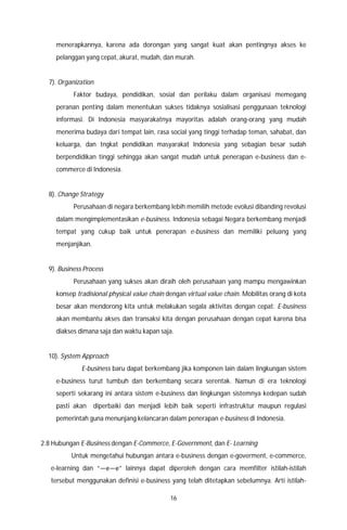 16
menerapkannya, karena ada dorongan yang sangat kuat akan pentingnya akses ke
pelanggan yang cepat, akurat, mudah, dan murah.
7). Organization
Faktor budaya, pendidikan, sosial dan perilaku dalam organisasi memegang
peranan penting dalam menentukan sukses tidaknya sosialisasi penggunaan teknologi
informasi. Di Indonesia masyarakatnya mayoritas adalah orang-orang yang mudah
menerima budaya dari tempat lain, rasa social yang tinggi terhadap teman, sahabat, dan
keluarga, dan tngkat pendidikan masyarakat Indonesia yang sebagian besar sudah
berpendidikan tinggi sehingga akan sangat mudah untuk penerapan e-business dan e-
commerce di Indonesia.
8). Change Strategy
Perusahaan di negara berkembang lebih memilih metode evolusi dibanding revolusi
dalam mengimplementasikan e-business. Indonesia sebagai Negara berkembang menjadi
tempat yang cukup baik untuk penerapan e-business dan memiliki peluang yang
menjanjikan.
9). Business Process
Perusahaan yang sukses akan diraih oleh perusahaan yang mampu mengawinkan
konsep tradisional physical value chain dengan virtual value chain. Mobilitas orang di kota
besar akan mendorong kita untuk melakukan segala aktivitas dengan cepat. E-business
akan membantu akses dan transaksi kita dengan perusahaan dengan cepat karena bisa
diakses dimana saja dan waktu kapan saja.
10). System Approach
E-business baru dapat berkembang jika komponen lain dalam lingkungan sistem
e-business turut tumbuh dan berkembang secara serentak. Namun di era teknologi
seperti sekarang ini antara sistem e-business dan lingkungan sistemnya kedepan sudah
pasti akan diperbaiki dan menjadi lebih baik seperti infrastruktur maupun regulasi
pemerintah guna menunjang kelancaran dalam penerapan e-business di Indonesia.
2.8 Hubungan E-Business dengan E-Commerce, E-Government, dan E- Learning
Untuk mengetahui hubungan antara e-business dengan e-goverment, e-commerce,
e-learning dan “―e―e” lainnya dapat diperoleh dengan cara memfilter istilah-istilah
tersebut menggunakan definisi e-business yang telah ditetapkan sebelumnya. Arti istilah-
 
