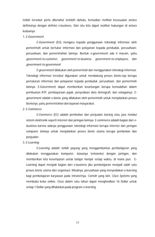 17
istilah tersebut perlu diketahui terlebih dahulu, kemudian melihat kesesuaian antara
definisinya dengan definisi e-business. Dari situ kita dapat melihat hubungan di antara
keduanya.
1. E-Government
E-Government (EG) mengacu kepada penggunaan teknologi informasi oleh
pemerintah untuk bertukar informasi dan pelayanan kepada penduduk, perusahaan-
perusahaan, dan pemerintahan lainnya. Bentuk e-government ada 4 macam, yaitu
government-to-customer, government-to-business, government-to-employees, dan
government-to-government.
E-government dilakukan oleh pemerintah dan menggunakan teknologi informasi.
Teknologi informasi tersebut digunakan untuk mendukung proses bisnis-nya berupa
pertukaran informasi dan pelayanan kepada penduduk, perusahaan, dan pemerintah
lainnya. E-Government dapat memberikan keuntungan berupa kemudahan dalam
pembuatan KTP, pembayaraan pajak, penyediaan data demografi, dan sebagainya. E-
government adalah e-bisnis yang dilakukan oleh pemerintah untuk menjalankan proses
bisnisnya, yaitu pemerintahan dan layanan masyarakat.
2. E-Commerce
E-Commerce (EC) adalah pembelian dan penjualan barang atau jasa melalui
sistem elektronik seperti internet dan jaringan lainnya. E-commerce adalah bagian dari e-
business karena adanya penggunaan teknologi informasi berupa internet dan jaringan
computer lainnya untuk menjalankan proses bisnis utama berupa pembelian dan
penjualan.
3. E-Learning
E-Learning adalah istilah payung yang menggambarkan pembelajaran yang
dilakukan menggunakan komputer, biasanya terkoneksi dengan jaringan, dan
memberikan kita kesempatan untuk belajar hampir setiap waktu, di mana pun. E-
Learning dapat menjadi bagian dari e-business jika pembelajaran menjadi salah satu
proses bisnis utama dari organisasi. Misalnya, perusahaan yang menyediakan e-learning
bagi pembelajaran karyawan pada intranetnya. Contoh yang lain, Cisco Systems yang
membuka kelas online. Cisco dalam satu tahun dapat menghasilkan 16 Dollar untuk
setiap 1 Dollar yang dihabiskan pada program e-learning.
 