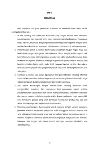 18
BAB III
KESIMPULAN
Dari penjelasan mengenai penerapan e-business di Indonesia diatas dapat ditarik
kesimpulan antara lain :
1. Di era teknologi dan kebutuhan konsumen yang sangat dinamis akan membawa
perusahaan dan para eksekutif bisnis harus merevolusi aktivitas bisnisnya. Penggunaan
media internet, situs web, dan jaringan computer lainnya secara optimal menjadi faktor
penting dalam kesuksesan penerapan e-business dan e-commerce di suatu perusahaan.
2. Perkembangan sistem e-business dalam suatu perusahaan maupun negara maju atau
berkembang sangat dipengaruhi oleh beberapa faktor sebagai pemicu seperti oleh
karena konsumen saat ini menginginkan sesuatu yang lebih. Misalkan Pemesanan dapat
dilaksanakan anytime, anywhere, pembayaran pembelian produk dengan metode yang
beragam misalnya kartu kredit, kartu debit maupun layanan transfer, dan adanya
fasilatas asuransi produk serta pengiriman produk yang cepat dan harga kompetitif, dan
sebagainya.
3. Kemajuan e-business juga sangat dipengaruhi oleh perkembangan teknologi informasi
itu sendiri karena dalam perkembangan e-business teknologi informasi memiliki fungsi
sebagai penggerak dari dimungkinkannya model-model bisnis baru.
4. Ada banyak keuntungan dengan memanfaatkan teknologi informasi untuk
menggerakkan e-business dan e-commerce bagi perusahaan seperti aktivitas
perusahaan akan sangat efektif dan efisien, mampu menjangkau konsumen secara luas
dan mampu menembus batas ruang dan waktu dengan mudah dan biaya yang sedikit
serta terbukanya peluang yang untuk berinovasi menciptakan produk atau jasa baru
akibat ditemukannya teknologi baru dari masa kemasa.
5. Prospek pengembangan e-business yang baik di Indonesia dengan semakin banyaknya
penduduk maupun perusahaan yang sudah mahir menggunakan media internet dan
web sehingga menjadi peluang besar bagi perusahaan dalam menerapkan system e-
business maupun e-commerce dalam memasarkan produk dan jasanya dan membina
hubungan baik dengan mitra bisnis seperti pelanngan, pemasok, distributor, dan
stakeholdernya.
 