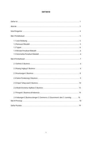 1
DAFTAR ISI
Daftar Isi ……………………………………………………………………………………………………………………………….… 1
Abstrak …………………………………………………………………………………………………………………………………... 3
Kata Pengantar …………………………………………………………………………………………………………………….…. 4
Bab I Pendahuluan ……………………………………………………………………………………………………………….…. 5
1.1 Latar Belakang ………………………………………………………………………………………………………..…… 5
1.2 Rumusan Masalah …………………………………………………………………………………………………..…… 5
1.3 Tujuan ……………………………………………………………………………………………………………………….… 6
1.4 Metode Penulisan Makalah ………………………………………………………….……………………….….…. 6
1.5 Sistematika Penulisan Makalah …………………………………………………………………………….……... 6
Bab II Pembahasan ………………………………………………………………………………………………………………..… 7
2.1 Definisi E-Business ……………………………………………………….……………………………………..…..…… 6
2.2 Ruang Lingkup E-Business ………….……………………….………….……………………………………..…….. 6
2.3 Keuntungan E-Business ……………………………………………..…………………………………………..……. 8
2.4 Faktor Pendorong E-Business …………..………………………………………………………….……..……….. 9
2.5 Empat Tahap awal E-Business …………………………………………………………..………………..……… 10
2.6 Model Arsitektur Aplikasi E-Business …………………………………………………………….…………… 13
2.7 Prospek E-Business di Indonesia ………………………………………………………………………..………. 14
2.8 Hubungan E-Business dengan E-Commerce, E-Government, dan E- Learning .............. 16
Bab III Penutup ……………………………………………………………………………………………………………….……… 18
Daftar Pustaka …………………………………………………………………………………………………….………………… 19
 