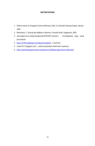 19
DAFTAR PUSTAKA
1. O’Brien James A; Pengantar Sistem Informasi, Edisi 12, Penerbit Salemba Empat, Jakarta,
2005
2. Richardus,E.I, Konsep dan Aplikasi e-Business, Penerbit Andi, Yogyakarta, 2002
3. data.dppm.uii.ac.id/jurnal/uploads/f010205:E-business : meningkatkan daya saing
perusahaan
4. http://m1ff4.ngeblogs.com/about/trackback/ : e-business
5. rieska1511.blogspot.com/.../sistem-perbankan-elektronik-e-business
6. http://santirianingrum.dosen.narotama.ac.id/bahan-ajar/sistem-informasi/
 