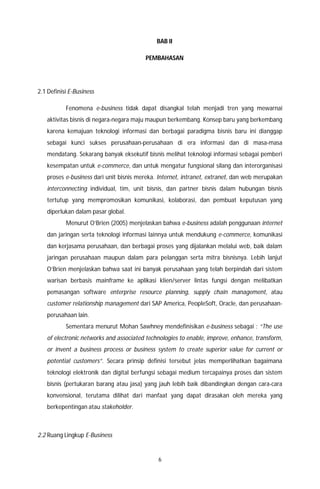 6
BAB II
PEMBAHASAN
2.1 Definisi E-Business
Fenomena e-business tidak dapat disangkal telah menjadi tren yang mewarnai
aktivitas bisnis di negara-negara maju maupun berkembang. Konsep baru yang berkembang
karena kemajuan teknologi informasi dan berbagai paradigma bisnis baru ini dianggap
sebagai kunci sukses perusahaan-perusahaan di era informasi dan di masa-masa
mendatang. Sekarang banyak eksekutif bisnis melihat teknologi informasi sebagai pemberi
kesempatan untuk e-commerce, dan untuk mengatur fungsional silang dan interorganisasi
proses e-business dari unit bisnis mereka. Internet, intranet, extranet, dan web merupakan
interconnecting individual, tim, unit bisnis, dan partner bisnis dalam hubungan bisnis
tertutup yang mempromosikan komunikasi, kolaborasi, dan pembuat keputusan yang
diperlukan dalam pasar global.
Menurut O’Brien (2005) menjelaskan bahwa e-business adalah penggunaan internet
dan jaringan serta teknologi informasi lainnya untuk mendukung e-commerce, komunikasi
dan kerjasama perusahaan, dan berbagai proses yang dijalankan melalui web, baik dalam
jaringan perusahaan maupun dalam para pelanggan serta mitra bisnisnya. Lebih lanjut
O’Brien menjelaskan bahwa saat ini banyak perusahaan yang telah berpindah dari sistem
warisan berbasis mainframe ke aplikasi klien/server lintas fungsi dengan melibatkan
pemasangan software enterprise resource planning, supply chain management, atau
customer relationship management dari SAP America, PeopleSoft, Oracle, dan perusahaan-
perusahaan lain.
Sementara menurut Mohan Sawhney mendefinisikan e-business sebagai : “The use
of electronic networks and associated technologies to enable, improve, enhance, transform,
or invent a business process or business system to create superior value for current or
potential customers”. Secara prinsip definisi tersebut jelas memperlihatkan bagaimana
teknologi elektronik dan digital berfungsi sebagai medium tercapainya proses dan sistem
bisnis (pertukaran barang atau jasa) yang jauh lebih baik dibandingkan dengan cara-cara
konvensional, terutama dilihat dari manfaat yang dapat dirasakan oleh mereka yang
berkepentingan atau stakeholder.
2.2 Ruang Lingkup E-Business
 