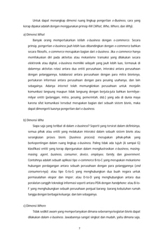 7
Untuk dapat menangkap dimensi ruang lingkup pengertian e-Business, cara yang
kerap dipakai adalah dengan menggunakan prinsip 4W (What, Who, Where, dan Why).
a) Dimensi What
Banyak orang mempertukarkan istilah e-business dengan e-commerce. Secara
prinsip, pengertian e-business jauh lebih luas dibandingkan dengan e-commerce bahkan
secara filosofis, e-commerce merupakan bagian dari e-business. Jika e-commerce hanya
memfokuskan diri pada aktivitas atau mekanisme transaksi yang dilakukan secara
elektronik atau digital, e-business memiliki wilayah yang jauh lebih luas, termasuk di
dalamnya aktivitas relasi antara dua entiti perusahaan, interaksi antara perusahaan
dengan pelanggannya, kolaborasi antara perusahaan dengan para mitra bisnisnya,
pertukaran informasi antara perusahaan dengan para pesaing usahanya, dan lain
sebagainya. Adanya internet telah memungkinkan perusahaan untuk menjalin
komunikasi langsung maupun tidak langsung dengan berjuta-juta bahkan bermilyar-
milyar entiti (pelanggan, mitra, pesaing, pemerintah, dsb.) yang ada di dunia maya
karena sifat komunikasi tersebut merupakan bagian dari sebuah sistem bisnis, maka
dapat dimengerti luasnya pengertian dari e-business.
b) Dimensi Who
Siapa saja yang terlibat di dalam e-business? Seperti yang tersirat dalam definisinya,
semua pihak atau entiti yang melakukan interaksi dalam sebuah sistem bisnis atau
serangkaian proses bisnis (business process) merupakan pihak-pihak yang
berkepentingan dalam ruang lingkup e-business. Paling tidak ada tujuh (A sampai G)
klasifikasi entiti yang kerap dipergunakan dalam mengilustrasikan e-business, masing-
masing: agent, business, consumer, device, employee, family, dan government.
Contohnya adalah sebuah aplikasi tipe e-commerce B-to-C yang merupakan mekanisme
hubungan perdagangan antara sebuah perusahaan dengan para pelanggannya (end
consumers-nya); atau tipe G-to-G yang menghubungkan dua buah negara untuk
permasalahan ekspor dan impor; atau D-to-D yang menghubungkan antara dua
peralatan canggih teknologi informasi seperti antara PDA dengan handphone; atau B-to-
F yang menghubungkan sebuah perusahaan penjual barang- barang kebutuhan rumah
tangga dengan berbagai keluarga; dan lain sebagainya.
c) Dimensi Where
Tidak sedikit awam yang mempertanyakan dimana sebenarnya kegiatan bisnis dapat
dilakukan dalam e-business. Jawabannya sangat singkat dan mudah, yaitu dimana saja,
 