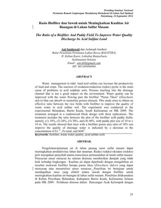 Prosiding Seminar Nasional
Pertanian Ramah Lingkungan Mendukung Bioindustri di Lahan Sub Optimal
Palembang, 16 September 2014
25
Rasio Biofilter dan Sawah untuk Meningkatkan Kualitas Air
Buangan di Lahan Sulfat Masam
The Ratio of a Biofilter And Paddy Field To Improve Water Quality
Discharge In Acid Sulfate Land
Ani Susilawati dan Achmadi Jumberi
Balai Penelitian Pertanian Lahan Rawa (BALITTRA)
Jl. Kebun Karet, Loktabat Banjarbaru
Kalimantan Selatan
Email : ani.nbl@gmail.com
HP. 081349404884
ABSTRACT
Water management in tidal land acid sulfate can increase the productivity
of land and crops. The reaction of oxidation-reduction (redox) pyrite is the main
cause of problems in acid sulphate soils. Poisons leaching into the drainage
channel that is not a good impact on the environment. Water quality can be
improved with the water flowing past the biofilter "Purun Tikus" (Eleocharis
dulcis) that can absorb or neutralize poison element. This study aims to obtain an
effective ratio between the rice fields with biofilter to improve the quality of
waste water in acid sulfate soil. The experiment was conducted at the
experimental Belandean, Barito Kuala, South Kalimantan on MK 2009. The
treatment arranged in a randomized block design with three replications. The
treatment includes the ratio between the plot of the biofilter with paddy fields,
namely; (1) 10%, (2) 20%, (3) 30%, and (4) 40%. with paddy plot size of 10 m x
10 m. The results showed that mice with a biofilter purun area ratio of 10% can
improve the quality of drainage water is indicated by a decrease in the
concentration of Fe 2+
, Fe-total, and SO42-
.
Keywords: biofilter, waste water quality, acid sulfate soils
ABSTRAK
Pengelolaan/penataan air di lahan pasang surut sulfat masam dapat
meningkatkan produktivitas lahan dan tanaman. Reaksi reduksi-oksidasi (redoks)
pirit merupakan penyebab utama munculnya permasalahan di tanah sulfat masam.
Pencucian unsur meracun ke saluran drainase memberikan dampak yang tidak
baik terhadap lingkungan. Kualitas air dapat diperbaiki dengan mengalirkan air
tersebut melewati biofilter berupa purun tikus (Eleocharis dulcis) yang dapat
menyerap atau menetralisir unsur meracun. Penelitian ini bertujuan untuk
mendapatkan rasio yang efektif antara sawah dengan biofilter untuk
meningkatkan kualitas air buangan di lahan sulfat masam. Penelitian dilaksanakan
di Kebun Percobaan Belandean, Kabupaten Barito Kuala, Kalimantan Selatan
pada MK 2009. Perlakuan disusun dalam Rancangan Acak Kelompok dengan
 