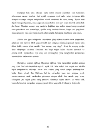 10
Mengenai baik atau tidaknya suatu sistem masase ditentukan oleh berhasilnya
pelaksanaan masase tersebut. Jadi setelah menguasai teori maka tahap berikutnya ialah
mempraktekkannya dengan mengarahkan seluruh manipulasi ke arah jantung. Sejauh teori
dapat mencapai tujuannya, maka dapat dikatakan bahwa teori dari sistem tersebut adalah baik
dan benar. Misalkan seorang yang menderita kelelahan atau cedera ringan karena mengikuti
suatu perlombaan atau pertandingan, apabila orang tersebut dimasase dengan cara yang benar
maka seharusnya rasa sakit yang di derita akan semakin berkurang atau hilang sama sekali.
Masase atau pijat merupakan keterampilan yang melibatkan unsur-unsur pengetahuan,
naluri dan seni merawat tubuh yang diperoleh dari seringnya melakukan praktek masase atau
dalam istilah masase telah memiliki “jam terbang yang tinggi”. Selain itu seorang pemijat
harus mempunyai kekuatan, kelincahan dan kerja tangan secara mekanis diarahkan ke
jantung untuk menghasilkan rasa enak dan menyegarkan yang menghasilkan pengurangan
rasa sakit dari suatu cedera tertentu.
Banyaknya kegiatan olahraga khususnya olahraga yang memerlukan gerakan-gerakan
yang cepat dan kuat (explosive) seperti : sepak bola, bola basket, bulu tangkis, dan lain-lain
dapat menyebabkan terjadinya terkilir atau keseleo yang diikuti dengan pembengkakan.
Maka dalam sebuah Tim Olahraga, hal itu merupakan tugas dan tanggung jawab
masseur/masseuse untuk memberikan perawatan dengan teknik dan metode yang benar.
Sedangkan, jika terjadi patah tulang (fracture) sebaiknya segera dibawa ke rumah sakit,
karena hal tersebut merupakan tanggung jawab dokter yang ahli di bidangnya (ortopedi).
 