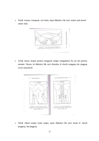 12
 Teknik remasan (mengusap otot bahu), dapat dilakukan bila nyeri terjadi pada daerah
sekitar bahu.
 Teknik masase dengan gerakan menggesek dengan menggunakan ibu jari dan gerakan
memutar. Masase ini dilakukan bila nyeri dirasakan di daerah punggung dan pinggang
secara menyeluruh.
 Teknik eflurasi dengan kedua tangan, dapat dilakukan bila nyeri terjadi di daerah
punggung dan pinggang.
 