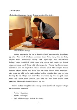 15
2.5Penelitian
Manfaat Dan Keuntungan Massage Berdasarkan Penelitian Modern
Fitto Traditional Massage
Massage atau therapy pijat bisa di katakana sebagai salah satu tradisi penyembuhan
yg tertua. Pada banyak kebudayaan diantaranya Yunani Kuno, Mesir, China dan India,
meyakini bahwa theerdasarrapy massage selalu digunakannya untuk menyembuhkan
berbagai macam penyakit.Kulit adalah organ tubuh terbesar dari manusia dan dipenuhi
dengan ujung-ujung syaraf. Dimana selain kulit, therapy pijat / Massage juga bekerja dengan
melembutkan otot dan menghasilkan relaksasi khususnya efektif dalam mengatasi keluhan
gangguan sirkulasi, misalnya, sakit kepala yang amat sangat biasanya terjadi berlarut-larut,
oleh karena rasa sakit tersebut maka membuat penderita merasakan kaku pada otot yang
terserang. Hal ini akhirnya akan menimbulkan lebih banyak lagi rasa sakit pada organ
lainnya.Tepat apabila pijatan dilakukan pada leher dan bahu secara perlahan dapat
melepaskan tekanan pada otot dan mengurangi rasa sakit.
Penelitian modern menunjukkn bahwa massage dapat digunakan utk mengatasi berbagai
macam gangguan, diantaranya :
 Ancietas / Kegelisahan
 Arthritis / Peradangan
 Nyeri punggung ( Upper and Low Back Pain )
 