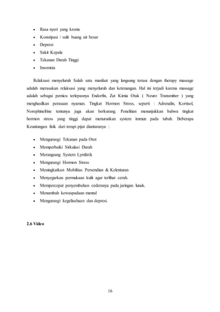 16
 Rasa nyeri yang kronis
 Konstipasi / sulit buang air besar
 Depresi
 Sakit Kepala
 Tekanan Darah Tinggi
 Insomnia
Relaksasi menyeluruh Salah satu manfaat yang langsung terasa dengan therapy massage
adalah merasakan relaksasi yang menyeluruh dan ketenangan. Hal ini terjadi karena massage
adalah sebagai pemicu terlepasnya Endorfin, Zat Kimia Otak ( Neuro Transmitter ) yang
menghasilkan perasaan nyaman. Tingkat Hormon Stress, seperti : Adrenalin, Kortisol,
Norephinefrine tentunya juga akan berkurang. Penelitian menunjukkan bahwa tingkat
hormon stress yang tinggi dapat menurunkan system immun pada tubuh. Beberapa
Keuntungan fisik dari terapi pijat diantaranya :
 Mengurangi Tekanan pada Otot
 Memperbaiki Sirkulasi Darah
 Merangsang System Lymfatik
 Mengurangi Hormon Stress
 Meningkatkan Mobilitas Persendian & Kelenturan
 Menyegarkan permukaan kulit agar terlihat cerah.
 Mempercepat penyembuhan cederanya pada jaringan lunak.
 Menambah kewaspadaan mental
 Mengurangi kegelisahaan dan depresi.
2.6 Video
 