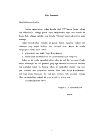 ii
Kata Pengantar
Bismillahirrahmanirrahim.
Dengan mengucapkan syukur kepada Allah SWT,karena berkat rahmat
dan Hidayah-Nya sehingga penulis dapat menyelesaikan tugas atau makalah ini
dengan baik sehingga makalah yang berjudul ”Massage” dapat selesai tepat pada
waktunya.
Dalam menyelesaikan Makalah ini penulis banyak menerima bantuan dan
bimbingan yang sangat berharga dari berbagai pihak, karena itu penulis
mengucapkan terima kasih kepada :
1. selaku dosen mata kuliah Terapi Komplementer
2. Rekan-rekan dari Mahasiswa STIKes Muhammadiyah Pringsewu
Dalam hal ini penulis menyadari bahwa tulisan ini jauh dari sempurna. Penulis
merasa berbahagia bila ada pembaca yang ingin memberikan saran dan masukan
bagi perbaikan tulisan ini. Semoga tulisan ini memberikan manfaat yang baik
guna kemajuan ilmu pengetahuan terutama dalam study Terapi Komplementer,
baik bagi penulis khususnya dan bagi para pembaca pada umumnya. Semoga
Allah swt menjadikan makalah ini berguna bagi kita semua amin,
Wassalmu’alaikum wr.wb
Pringsewu, 24 September2013
Penulis
 