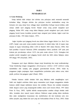 4
BAB I
PENDAHULUAN
1.1 Latar Belakang
Setiap individu tidak terlepas dari aktivitas atau pekerjaan untuk memenuhi memenuhi
kebutuhan hidup. Sebagian aktivitas dan pekerjaan tersebut membutuhkan energi dan
kekuatan otot yang cukup besar sehingga dapat menimbulkan berbagai macam keluhan, salah
satunya adalah nyeri pinggang bawah. Hampir semua orang pernah mengalami nyeri
pinggang. Sekitar 80% setiap orang dalam hidupnya pernah mengalami nyeri pada daerah
pinggang bawah karena kesalahan postural tanpa mengenal jenis kelamin, tingkat sosial dan
pekerjaan (Cailiet, 1981 dalam Ismiyati, 1997).
Angka kejadian nyeri pinggang bawah atau dalam bahasa Inggris disebut Low Back Pain
(LBP), hampir sama pada semua populasi masyarakat di seluruh dunia, baik di negara maju
maupun di negara berkembang (Elder LAM & Burdoff, 2003 dalam Shocker, 2008). Dari
hasil penelitian Cropcord Indonesia (2004) menunjukkan bahwa penderita LBP pada jenis
kelamin pria prevalensinya sebesar 18,2% dan pada wanita sebesar 13,6%. Sedangkan dari
populasi pernah mengalami nyeri pinggang bawah sekali dan lebih selama hidupnya antara
60% hingga 90% (Setyohadi, 2005).
Penanganan nyeri dapat dilakukan dengan terapi farmakologi dan terapi nonfarmakologi.
Terapi farmakologi dengan menggunakan siklooksigenase inhibitor (COX inhibitor) sering
menimbulkan efek samping yaitu gangguan gastrointestinal (Kozier, 2004). Selain itu,
penggunaan jangka panjangnya dapat mengakibatkan perdarahan pada saluran cerna, tukak
peptik, perforasi dan gangguan ginjal (Daniel, 2006).
Stimulus kutaneus adalah stimulasi kulit yang dilakukan untuk menghilangkan nyeri.
Salah satu langkah sederhana dalam upaya menurunkan nyeri dengan menggunakan stimulus
kutaneus adalah dengan melakukan masase dan sentuhan. Masase dan sentuhan merupakan
tehnik integrasi sensori yang mempengaruhi aktifitas sistem saraf otonom (Meek, 1993 dalam
Potter & Perry, 2005). Apabila individu mempersepsikan sentuhan sebagai stimulus untuk
rileks, kemudian akan muncul respon relaksasi. Relaksasi sangat penting dalam membantu
klien untuk meningkatkan kenyamanan dan membebaskan diri dari ketakutan serta stres
akibat penyakit yang dialami dan nyeri yang tak berkesudahan (Potter & Perry, 2005). Selain
 