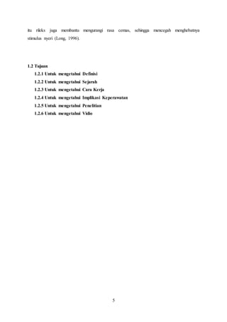 5
itu rileks juga membantu mengurangi rasa cemas, sehingga mencegah menghebatnya
stimulus nyeri (Long, 1996).
1.2 Tujuan
1.2.1 Untuk mengetahui Definisi
1.2.2 Untuk mengetahui Sejarah
1.2.3 Untuk mengetahui Cara Kerja
1.2.4 Untuk mengetahui Implikasi Keperawatan
1.2.5 Untuk mengetahui Penelitian
1.2.6 Untuk mengetahui Vidio
 