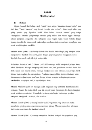 6
BAB II
PEMBAHASAN
2.1 Definisi
Masase berasal dari bahasa Arab “mash” yang artinya “menekan dengan lembut” atau
dari kata Yunani “massien” yang berarti “memijat atau melulut”. Akan tetapi istilah yang
paling populer yang digunakan adalah dalam bahasa Perancis “masser” yang artinya
“menggosok”. Menurut pengertiannya massase yang berasal dari bahasa Inggris “massage”
adalah pemijatan, pengurutan dan sebagainya pada bagian-bagian badan tertentu dengan
tangan atau alat-alat khusus untuk melancarkan peredaran darah sebagai cara pengobatan atau
untuk menghilangkan rasa lelah.
Menurut Tairas (2000: 1-2), massage adalah suatu metode refleksiologi yang bertujuan untuk
memperlancar kembali aliran darah, yakni dengan genjotan-genjotan atau pijatan-pijatan
kembali aliran darah pada titik-titik sentrarefleks.
Hal senada diutarakan oleh C.K Giam (1993: 172) massage adalah manipulasi jaringan lunak
tubuh. Manipulasi ini dapat mempengaruhi sistem saraf, otot, pernafasan, sirkulasi darah, dan
limfa secara lokal maupun umum. Massage menghasilkan suatu stimulus pada jaringan tubuh
dengan cara menekan dan meregangkan. Penekanan menyebabkan kompresi jaringan lunak
dan mengubah ujung-ujung saraf yang berupa jaringan reseptor, sedangkan peregangan
memberikan ketegangan pada jaringan-jaringan lunak.
Menurut Mumford (2001: 10) massage adalah rangkaian yang terstruktur dari tekanan atau
sentuhan. Tangan dan bagian tubuh yang lain seperti lengan bawah dan siku dapat digunakan
untuk melakukan manipulasi di atas kulit, terutama pada bagian otot dengan gerakan
mengurut, menggosok, memukul, dan menekan.
Menurut Harrold (1992: 8) massage adalah teknik pengobatan yang tertua dari model
pengobatan ortodoks atau pengobatan-pengobatan lainnya. Massage merupakan gabungan
dari teknik pengobatan dan tindakan instingtif.
Menurut Harrold (1992: 16) massage merupakan tindakan instingtif dan pengobatan yang
 