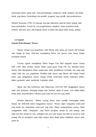 7
berdasarkan intuisi (gerak hati). Pada perkembangan selanjutnya teknik mengurut dan teknik-
teknik yang lainnya berkembang dan memiliki pengaruh yang spesifik pada pemberiannya.
Menurut Katsusuke (1996: 61) massage atau pijat didasarkan pada ide bahwa jantung ialah
pusat pertumbuhan. Karena itu, cara pengobatannya mengikuti sistem peredaran darah,
terutama nadi-nadi arteri, dan bergerak masuk ke dalam dari ujung tubuh menuju jantung.
2.2 Sejarah
Sejarah Perkembangan Masase
Masase sebagai cara pengobatan, telah dikenal sejak zaman pra sejarah oleh berbagai
suku bangsa di dunia. Data-data menunjukkan bahwa usia masase sama tuanya dengan
peradaban manusia.
Cacatan sejarah menunjukkan bahwa bangsa Cina telah mengenal masase kurang
lebih 3.000 tahun sebelum masehi. Dalam ajaran-ajaran Kung Fhu Tzu, diketahui bahwa
masase telah dipergunakan bukan semata-mata untuk pemeliharaan kesehatan saja tetapi juga
sebgai salah satu cara pengobatan. Demikian pula masase juga dikenal oleh bangsa Yunani
purba yang menggunakan masase sebagai bentuk kemewahan setelah melakukan latihan-
latihan gymnastik untuk membentuk keindahan tubuh.
Bapak dari ilmu kedokteran yaitu Hippocrates (430-360 SM) menggunakan masase
untuk para pasiennya, disamping dengan sinar matahari, mandi air panas, serta latihan-latihan
badan untuk menyembuhkan kekuatan pada sendi dan otot-otot yang lemah.
Menurut Hipocrates “Bahwa seorang dokter harus memiliki keterampilan dalam
banyak hal, lebih-lebih dalam menggunakan masase”. Masase dapat menguatkan sendi-sendi
yang lemah dan melemaskan sendi-sendi yang kaku. Dalam mempraktekkan masase, beliau
menggunakan istilah “Anaptripsis” yang berarti pemijatan menuju ke arah jantung, yaitu
mulai dari kaki menuju ke atas, sedangkan dari atas yaitu kepala atau leher ke bawah ke arah
jantung. Hal ini merupakan suatu bukti adanya dasar ilmiah dalam melakukan masase pada
jaman itu.
 