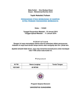 Mata Kuliah : Ilmu Budaya Dasar
Dosen : Muhammad Burhan Amin
Topik Makalah/Tulisan
PEMAHAMAN ETIKA BERBUSANA DI KAMPUS
CITRA PRIBADI MAHASISWA BERBUDAYA

Kelas : 1-EA22
Tanggal Penyerahan Makalah : 10 Januari 2014
Tanggal Upload Makalah : 11 Januari 2014

PERNYATAAN
Dengan ini saya menyatakan bahwa seluruh pekerjaan dalam penyusunan
makalah ini saya buat sendiri tanpa meniru atau mengutip dari tim / pihak lain.
Apabila terbukti tidak benar, saya siap menerima konsekuensi untuk mendapat
nilai 1/100 untuk mata kuliah ini.

Penyusun

NPM

Nama Lengkap

10213481

AI INTAN

Program Sarjana Ekonomi
UNIVERSITAS GUNADARMA

Tanda Tangan

 