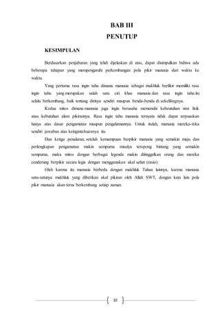 BAB III 
PENUTUP 
10 
KESIMPULAN 
Berdasarkan penjabaran yang telah dijelaskan di atas, dapat disimpulkan bahwa ada 
beberapa tahapan yang mempengaruhi perkembangan pola pikir manusia dari waktu ke 
waktu. 
Yang pertama rasa ingin tahu dimana manusia sebagai makhluk berfikir memiliki rasa 
ingin tahu yang merupakan salah satu ciri khas manusia dan rasa ingin tahu itu 
selalu berkembang, baik tentang dirinya sendiri maupun benda-benda di sekelilingnya. 
Kedua mitos dimana manusia juga ingin berusaha memenuhi kebeutuhan non fisik 
atau kebutuhan alam pikirannya. Rasa ingin tahu manusia ternyata tidak dapat terpuaskan 
hanya atas dasar pengamatan maupun pengalamannya. Untuk itulah, manusia mereka-reka 
sendiri jawaban atas keingintahuannya itu. 
Dan ketiga penalaran, setelah kemampuan berpikir manusia yang semakin maju dan 
perlengkapan pengamatan makin sempurna misalya teropong bintang yang semakin 
sempurna, maka mitos dengan berbagai legenda makin ditinggalkan orang dan mereka 
cenderung berpikir secara logis dengan menggunakan akal sehat (rasio). 
Oleh karena itu manusia berbeda dengan makhluk Tuhan lainnya, karena manusia 
satu-satunya makhluk yang diberikan akal pikiran oleh Allah SWT, dengan kata lain pola 
pikir manusia akan terus berkembang setiap zaman. 
 
