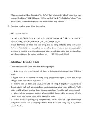 “Dan sungguh telah Kami binasakan “As Syi’ah” dari kalian, maka adakah orang yang mau
mengambil pelajaran.” (QS. Al Qomar: 51) Maksud dari “As Syi’ah dari kalian” adalah “Yang
serupa dengan kalian dalam kekufuran, dari ummat-ummat yang terdahulu”.
5. Bermakna pengikut, teman dekat, dan penolong
Allah Ta’ala berfirman:
َُ‫ذ‬َ‫ه‬ َ‫ُو‬ِّ‫ه‬ِّ‫ت‬َ‫ع‬‫ي‬ِّ‫ش‬ُ‫ن‬ ِّ‫اُم‬َ‫ذ‬َ‫ه‬ُ ِّ‫ن‬َ‫ال‬ِّ‫ت‬َ‫ت‬‫أ‬‫ق‬َ‫ي‬ُ ِّ‫أن‬‫ي‬َ‫ل‬‫ج‬َ‫اُر‬َ‫ه‬‫ي‬ِّ‫ف‬َُ‫د‬َ‫ج‬ َ‫و‬َ‫ف‬ُ‫ا‬َ‫ه‬ِّ‫ل‬‫أ‬‫ه‬َ‫أ‬ُ ‫أ‬‫ن‬ِّ‫ُم‬ ٍ‫ة‬َ‫ل‬‫أ‬‫ف‬َ‫غ‬ُ ِّ‫ين‬ ِّ‫ىُح‬َ‫ل‬َ‫ع‬َُ‫ة‬َ‫ن‬‫ي‬ِّ‫د‬َ‫م‬‫أ‬‫ل‬‫ُا‬َ‫ل‬َ‫خ‬َ‫د‬ َ‫و‬ُ ‫أ‬‫ن‬ ِّ‫اُم‬ُِّ‫ش‬ُ‫ن‬ ِّ‫يُم‬ِّ‫ذ‬َّ‫ل‬‫ُا‬‫ه‬َ‫ث‬‫َا‬‫غ‬َ‫ت‬‫أ‬‫س‬‫ا‬َ‫ف‬ُِّ‫ه‬ِّ‫و‬‫د‬َ‫ع‬ُ‫ى‬َ‫ل‬َ‫ع‬ُِّ‫ه‬ِّ‫ت‬َ‫ع‬‫ي‬
ُِّ‫ب‬ُّ‫م‬ٌُّ‫ل‬ ِّ‫ض‬ُّ‫م‬ُ ٌّ‫و‬‫د‬َ‫ع‬ُ‫ه‬َّ‫ن‬ِّ‫إ‬ُِّ‫ان‬َ‫ط‬‫أ‬‫ي‬َّ‫ش‬‫ُال‬ِّ‫ل‬َ‫م‬َ‫ع‬ُ ‫أ‬‫ن‬ِّ‫اُم‬َ‫ذ‬َ‫ه‬َُ‫ل‬‫ا‬َ‫ق‬ُِّ‫ه‬‫أ‬‫ي‬َ‫ل‬َ‫ع‬ُ‫ى‬َ‫ض‬َ‫ق‬َ‫ف‬ُ‫ى‬َ‫س‬‫و‬‫ُم‬‫ه‬ َ‫ز‬َ‫ك‬ َ‫و‬َ‫ف‬ُِّ‫ه‬ِّ‫و‬‫د‬َ‫ع‬ُ ‫أ‬‫ن‬ِّ‫يُم‬ِّ‫ذ‬َّ‫ل‬‫ا‬ٌُ‫ين‬
“Maka didapatinya di dalam kota dua orang laki-laki yang berkelahi, yang seorang dari
Syi’ahnya (bani isail) dan seorang lagi dari musuhnya (kaum Fir’aun), maka orang yang dari
golongannya meminta pertolongan kepadanya untuk mengalahkan orang yang dari musuhnya,
lalu Musa meninjunya, dan matilah musuhnya itu.” (QS. Al Qashash: 15)[5]
Definisi Secara Terminologi (istilah)
Dalam mendefinisikan Syi’ah para ulama berbeda pendapat:
1. Setiap orang yang berwali kepada Ali dan Ahli Baitnya,sebagaimana perkataan Al Fairuz
Abadi:
“Sungguh nama ini telah umum atas setiap orang yang berwali kepada Ali dan Ahli Baitnya
sehingga jadilah nama khusus bagi mereka.”
2. Menurut kitab Al-Imam Zaid karya Abdul Aziz bin Ishaq Al-Baghdadiy, yang dimaksud
dengan istilah Syi’ah ialah segolongan kaum muslimin yang mencintai Imam Ali bin Abi Thalib
secara berlebih-lebihan, yang juga lazim dikenakan pada kaum Rawafidh, salah satu sekte syi'ah
3. Mereka adalah orang-orang yang menolong Ahli Bait dan meyakini Imamahnya Ali, dan
khilafah orang yang sebelum beliau adalah mendhalimi beliau.
4. Mereka adalah orang-orang yang mengutamakan Ali atas khalifah Ar Rasyidin sebelumnya
radhiyallahu ‘anhum, dan ia berpendapat bahwa Ahlul Bait adalah orang yang paling berhak
menjadi khalifah.
 