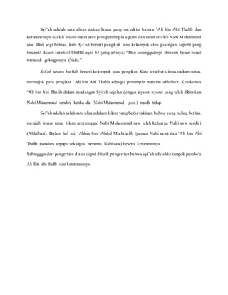 Syi’ah adalah satu aliran dalam Islam yang meyakini bahwa ‘Ali bin Abi Thalib dan
keturunannya adalah imam-imam atau para pemimpin agama dan umat setelah Nabi Muhammad
saw. Dari segi bahasa, kata Syi’ah berarti pengikut, atau kelompok atau golongan, seperti yang
terdapat dalam surah al-Shâffât ayat 83 yang artinya: “Dan sesungguhnya Ibrahim benar-benar
termasuk golongannya (Nuh).”
Syi’ah secara harfiah berarti kelompok atau pengikut. Kata tersebut dimaksudkan untuk
menunjuk para pengikut ‘Ali bin Abi Thalib sebagai pemimpin pertama ahlulbait. Ketokohan
‘Ali bin Abi Thalib dalam pandangan Syi’ah sejalan dengan isyarat-isyarat yang telah diberikan
Nabi Muhammad sendiri, ketika dia (Nabi Muhammad—pen.) masih hidup.
Syi’ah adalah salah satu aliran dalam Islam yang berkeyakinan bahwa yang paling berhak
menjadi imam umat Islam sepeninggal Nabi Muhammad saw ialah keluarga Nabi saw sendiri
(Ahlulbait). Dalam hal ini, ‘Abbas bin ‘Abdul Muththalib (paman Nabi saw) dan ‘Ali bin Abi
Thalib (saudara sepupu sekaligus menantu Nabi saw) beserta keturunannya.
Sehinggga dari pengertian diatas dapat ditarik pengertian bahwa syi’ah adalahkelompok pembela
Ali Bin abi thalib dan keturunannya.
 