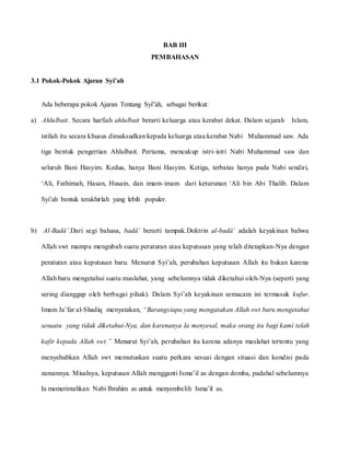 BAB III
PEMBAHASAN
3.1 Pokok-Pokok Ajaran Syi’ah
Ada beberapa pokok Ajaran Tentang Syi”ah, sebagai berikut:
a) Ahlulbait. Secara harfiah ahlulbait berarti keluarga atau kerabat dekat. Dalam sejarah Islam,
istilah itu secara khusus dimaksudkan kepada keluarga atau kerabat Nabi Muhammad saw. Ada
tiga bentuk pengertian Ahlulbait. Pertama, mencakup istri-istri Nabi Muhammad saw dan
seluruh Bani Hasyim. Kedua, hanya Bani Hasyim. Ketiga, terbatas hanya pada Nabi sendiri,
‘Ali, Fathimah, Hasan, Husain, dan imam-imam dari keturunan ‘Ali bin Abi Thalib. Dalam
Syi’ah bentuk terakhirlah yang lebih populer.
b) Al-Badâ’.Dari segi bahasa, badâ’ berarti tampak.Doktrin al-badâ’ adalah keyakinan bahwa
Allah swt mampu mengubah suatu peraturan atau keputusan yang telah ditetapkan-Nya dengan
peraturan atau keputusan baru. Menurut Syi’ah, perubahan keputusan Allah itu bukan karena
Allah baru mengetahui suatu maslahat, yang sebelumnya tidak diketahui oleh-Nya (seperti yang
sering dianggap oleh berbagai pihak). Dalam Syi’ah keyakinan semacam ini termasuk kufur.
Imam Ja’far al-Shadiq menyatakan, “Barangsiapa yang mengatakan Allah swt baru mengetahui
sesuatu yang tidak diketahui-Nya, dan karenanya Ia menyesal, maka orang itu bagi kami telah
kafir kepada Allah swt.” Menurut Syi’ah, perubahan itu karena adanya maslahat tertentu yang
menyebabkan Allah swt memutuskan suatu perkara sesuai dengan situasi dan kondisi pada
zamannya. Misalnya, keputusan Allah mengganti Isma’il as dengan domba, padahal sebelumnya
Ia memerintahkan Nabi Ibrahim as untuk menyembelih Isma’il as.
 