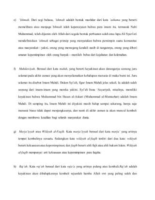 e) ‘Ishmah. Dari segi bahasa, ‘ishmah adalah bentuk mashdar dari kata ‘ashama yang berarti
memelihara atau menjaga.‘Ishmah ialah kepercayaan bahwa para imam itu, termasuk Nabi
Muhammad, telah dijamin oleh Allah dari segala bentuk perbuatan salah atau lupa.Ali Syari’ati
mendefinisikan ‘ishmah sebagai prinsip yang menyatakan bahwa pemimpin suatu komunitas
atau masyarakat—yakni, orang yang memegang kendali nasib di tangannya, orang yang diberi
amanat kepemimpinan oleh orang banyak—mestilah bebas dari kejahatan dan kelemahan.
f) Mahdawiyah. Berasal dari kata mahdi, yang berarti keyakinan akan datanganya seorang juru
selamat pada akhir zaman yang akan menyelamatkan kehidupan manusia di muka bumi ini. Juru
selamat itu disebut Imam Mahdi. Dalam Syi’ah, figur Imam Mahdi jelas sekali. Ia adalah salah
seorang dari imam-imam yang mereka yakini. Syi’ah Itsna ‘Asyariyah, misalnya, memiliki
keyakinan bahwa Muhammad bin Hasan al-Askari (Muhammad al-Muntazhar) adalah Imam
Mahdi. Di samping itu, Imam Mahdi ini diyakini masih hidup sampai sekarang, hanya saja
manusia biasa tidak dapat menjangkaunya, dan nanti di akhir zaman ia akan muncul kembali
dengan membawa keadilan bagi seluruh masyarakat dunia.
g) Marja’iyyah atau Wilâyah al-Faqîh. Kata marja’iyyah berasal dari kata marja’ yang artinya
tempat kembalinya sesuatu. Sedangkan kata wilâyah al-faqîh terdiri dari dua kata: wilâyah
berarti kekuasaan atau kepemimpinan; dan faqîh berarti ahli fiqh atau ahli hukum Islam. Wilâyah
al-faqîh mempunyai arti kekuasaan atau kepemimpinan para fuqaha.
h) Raj’ah. Kata raj’ah berasal dari kata raja’a yang artinya pulang atau kembali.Raj’ah adalah
keyakinan akan dihidupkannya kembali sejumlah hamba Allah swt yang paling saleh dan
 