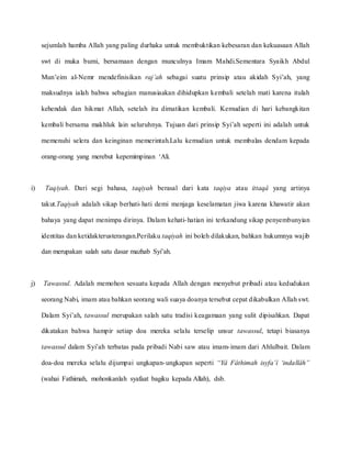 sejumlah hamba Allah yang paling durhaka untuk membuktikan kebesaran dan kekuasaan Allah
swt di muka bumi, bersamaan dengan munculnya Imam Mahdi.Sementara Syaikh Abdul
Mun’eim al-Nemr mendefinisikan raj’ah sebagai suatu prinsip atau akidah Syi’ah, yang
maksudnya ialah bahwa sebagian manusiaakan dihidupkan kembali setelah mati karena itulah
kehendak dan hikmat Allah, setelah itu dimatikan kembali. Kemudian di hari kebangkitan
kembali bersama makhluk lain seluruhnya. Tujuan dari prinsip Syi’ah seperti ini adalah untuk
memenuhi selera dan keinginan memerintah.Lalu kemudian untuk membalas dendam kepada
orang-orang yang merebut kepemimpinan ‘Ali.
i) Taqiyah. Dari segi bahasa, taqiyah berasal dari kata taqiya atau ittaqâ yang artinya
takut.Taqiyah adalah sikap berhati-hati demi menjaga keselamatan jiwa karena khawatir akan
bahaya yang dapat menimpa dirinya. Dalam kehati-hatian ini terkandung sikap penyembunyian
identitas dan ketidakterusterangan.Perilaku taqiyah ini boleh dilakukan, bahkan hukumnya wajib
dan merupakan salah satu dasar mazhab Syi’ah.
j) Tawassul. Adalah memohon sesuatu kepada Allah dengan menyebut pribadi atau kedudukan
seorang Nabi, imam atau bahkan seorang wali suaya doanya tersebut cepat dikabulkan Allah swt.
Dalam Syi’ah, tawassul merupakan salah satu tradisi keagamaan yang sulit dipisahkan. Dapat
dikatakan bahwa hampir setiap doa mereka selalu terselip unsur tawassul, tetapi biasanya
tawassul dalam Syi’ah terbatas pada pribadi Nabi saw atau imam-imam dari Ahlulbait. Dalam
doa-doa mereka selalu dijumpai ungkapan-ungkapan seperti “Yâ Fâthimah isyfa’î ‘indallâh”
(wahai Fathimah, mohonkanlah syafaat bagiku kepada Allah), dsb.
 