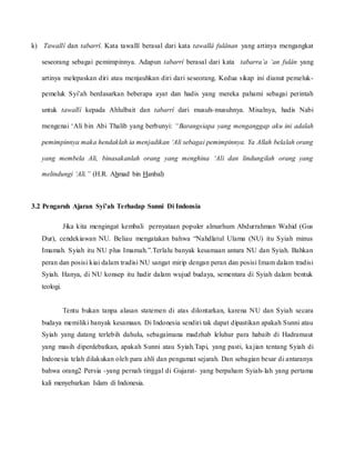 k) Tawallî dan tabarrî. Kata tawallî berasal dari kata tawallâ fulânan yang artinya mengangkat
seseorang sebagai pemimpinnya. Adapun tabarrî berasal dari kata tabarra’a ‘an fulân yang
artinya melepaskan diri atau menjauhkan diri dari seseorang. Kedua sikap ini dianut pemeluk-
pemeluk Syi’ah berdasarkan beberapa ayat dan hadis yang mereka pahami sebagai perintah
untuk tawallî kepada Ahlulbait dan tabarrî dari musuh-musuhnya. Misalnya, hadis Nabi
mengenai ‘Ali bin Abi Thalib yang berbunyi: “Barangsiapa yang menganggap aku ini adalah
pemimpinnya maka hendaklah ia menjadikan ‘Ali sebagai pemimpinnya. Ya Allah belalah orang
yang membela Ali, binasakanlah orang yang menghina ‘Ali dan lindungilah orang yang
melindungi ‘Ali.” (H.R. Ahmad bin Hanbal)
3.2 Pengaruh Ajaran Syi’ah Terhadap Sunni Di Indonsia
Jika kita mengingat kembali pernyataan populer almarhum Abdurrahman Wahid (Gus
Dur), cendekiawan NU. Beliau mengatakan bahwa “Nahdlatul Ulama (NU) itu Syiah minus
Imamah. Syiah itu NU plus Imamah.”.Terlalu banyak kesamaan antara NU dan Syiah. Bahkan
peran dan posisi kiai dalam tradisi NU sangat mirip dengan peran dan posisi Imam dalam tradisi
Syiah. Hanya, di NU konsep itu hadir dalam wujud budaya, sementara di Syiah dalam bentuk
teologi.
Tentu bukan tanpa alasan statemen di atas dilontarkan, karena NU dan Syiah secara
budaya memiliki banyak kesamaan. Di Indonesia sendiri tak dapat dipastikan apakah Sunni atau
Syiah yang datang terlebih dahulu, sebagaimana madzhab leluhur para habaib di Hadramaut
yang masih diperdebatkan, apakah Sunni atau Syiah.Tapi, yang pasti, kajian tentang Syiah di
Indonesia telah dilakukan oleh para ahli dan pengamat sejarah. Dan sebagian besar di antaranya
bahwa orang2 Persia -yang pernah tinggal di Gujarat- yang berpaham Syiah-lah yang pertama
kali menyebarkan Islam di Indonesia.
 