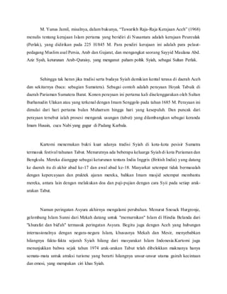 M. Yunus Jamil, misalnya, dalam bukunya, “Tawarikh Raja-Raja Kerajaan Aceh” (1968)
menulis tentang kerajaan Islam pertama yang beridiri di Nusantara adalah kerajaan Peureulak
(Perlak), yang didirikan pada 225 H/845 M. Para pendiri kerajaan ini adalah para pelaut-
pedagang Muslim asal Persia, Arab dan Gujarat, dan mengangkat seorang Sayyid Maulana Abd.
Aziz Syah, keturunan Arab-Quraisy, yang menganut paham poltik Syiah, sebagai Sultan Perlak.
Sehingga tak heran jika tradisi serta budaya Syiah demikian kental terasa di daerah Aceh
dan sekitarnya (baca: sebagian Sumatera). Sebagai contoh adalah perayaan Hoyak Tabuik di
daerah Pariaman Sumatera Barat. Konon perayaan ini pertama kali diselenggarakan oleh Sultan
Burhanudin Ulakan atau yang terkenal dengan Imam Senggolo pada tahun 1685 M. Perayaan ini
dimulai dari hari pertama bulan Muharram hingga hari yang kesepuluh. Dan puncak dari
perayaan tersebut ialah prosesi mengarak usungan (tabut) yang dilambangkan sebagai keranda
Imam Husain, cucu Nabi yang gugur di Padang Karbala.
Kartomi menemukan bukti kuat adanya tradisi Syiah di kota-kota pesisir Sumatra
termasuk festival tahunan Tabut. Menurutnya ada beberapa keluarga Syiah di kota Pariaman dan
Bengkulu. Mereka dianggap sebagai keturunan tentara India Inggris (British India) yang datang
ke daerah itu di akhir abad ke-17 dan awal abad ke-18. Masyarkat setempat tidak bermasalah
dengan kepercayaan dan praktek ajaran mereka, bahkan Imam masjid setempat membantu
mereka, antara lain dengan melakukan doa dan puji-pujian dengan cara Syii pada setiap arak-
arakan Tabut.
Namun peringatan Asyura akhirnya mengalami perubahan. Menurut Snouck Hurgronje,
gelombang Islam Sunni dari Mekah datang untuk "memurnikan" Islam di Hindia Belanda dari
"khurafat dan bid'ah" termasuk peringatan Asyura. Begitu juga dengan Aceh yang hubungan
internasionalnya dengan negara-negara Islam, khususnya Mekah dan Mesir, menyebabkan
hilangnya fakta-fakta sejarah Syiah hilang dari masyarakat Islam Indonesia.Kartomi juga
menunjukkan bahwa sejak tahun 1974 arak-arakan Tabut telah dibelokkan maknanya hanya
semata-mata untuk atraksi turisme yang berarti hilangnya unsur-unsur utama gairah kecintaan
dan emosi, yang merupakan ciri khas Syiah.
 