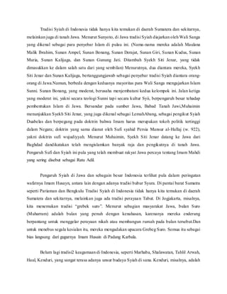 Tradisi Syiah di Indonesia tidak hanya kita temukan di daerah Sumatera dan sekitarnya,
melainkan juga di tanah Jawa. Menurut Sunyoto, di Jawa tradisi Syiah diajarkan oleh Wali Sanga
yang dikenal sebagai para penyebar Islam di pulau ini. (Nama-nama mereka adalah Maulana
Malik Ibrahim, Sunan Ampel, Sunan Bonang, Sunan Derajat, Sunan Giri, Sunan Kudus, Sunan
Muria, Sunan Kalijaga, dan Sunan Gunung Jati. Ditambah Syekh Siti Jenar, yang tidak
dimasukkan ke dalam salah satu dari yang sembilan) Menurutnya, dua diantara mereka, Syekh
Siti Jenar dan Sunan Kalijaga, bertanggungjawab sebagai penyebar tradisi Syiah diantara orang-
orang di Jawa.Namun, berbeda dengan keduanya mayoritas para Wali Sanga mengajarkan Islam
Sunni. Sunan Bonang, yang moderat, berusaha menjembatani kedua kelompok ini. Jalan ketiga
yang moderat ini, yakni secara teologi Sunni tapi secara kultur Syii, berpengaruh besar tehadap
pembentukan Islam di Jawa. Bersandar pada sumber Jawa, Babad Tanah Jawi,Muhaimin
menunjukkan Syekh Siti Jenar, yang juga dikenal sebagai LemahAbang, sebagai pengikut Syiah
Duabelas dan berpegang pada doktrin bahwa Imam harus merupakan tokoh politik tertinggi
dalam Negara; doktrin yang sama dianut oleh Sufi syahid Persia Mansur al-Hallaj (w. 922),
yakni doktrin sufi wujudiyyah. Menurut Muhaimin, Syekh Siti Jenar datang ke Jawa dari
Baghdad dandikatakan telah mengislamkan banyak raja dan pengikutnya di tanah Jawa.
Pengaruh Sufi dan Syiah ini pula yang telah membuat rakyat Jawa percaya tentang Imam Mahdi
yang sering disebut sebagai Ratu Adil.
Pengaruh Syiah di Jawa dan sebagain besar Indonesia terlihat pula dalam peringatan
wafatnya Imam Husayn, antara lain dengan adanya tradisi bubur Syura. Di pantai barat Sumatra
seperti Pariaman dan Bengkulu Tradisi Syiah di Indonesia tidak hanya kita temukan di daerah
Sumatera dan sekitarnya, melainkan juga ada tradisi perayaan Tabut. Di Jogjakarta, misalnya,
kita menemukan tradisi “grebek suro”. Menurut sebagian masyarakat Jawa, bulan Suro
(Muharram) adalah bulan yang penuh dengan kenahasan, karenanya mereka enderung
berpantang untuk menggelar perayaan nikah atau membangun rumah pada bulan tersebut.Dan
untuk menebus segala kesialan itu, mereka mengadakan upacara Grebeg Suro. Semua itu sebagai
bias langsung dari gugurnya Imam Husain di Padang Karbala.
Belum lagi tradisi2 keagamaan di Indonesia, seperti Marhaba, Shalawatan, Tahlil Arwah,
Haul, Kenduri, yang sangat terasa adanya unsur budaya Syiah di sana. Kenduri, misalnya, adalah
 