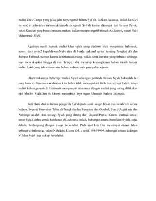 tradisi khas Campa yang jelas-jelas terpengaruh faham Syi`ah. Bahkan, katanya, istilah kenduri
itu sendiri jelas-jelas menunjuk kepada pengaruh Syi`ah karena dipungut dari bahasa Persia,
yakni Kanduri yang berarti upacara makan-makan memperingati Fatimah Az Zahroh, puteri Nabi
Muhammad SAW.
Agaknya masih banyak tradisi khas syiah yang diadopsi oleh masyarakat Indonesia,
seperti dari cerita2 kepahlawan Nabi atau di Sunda terkenal cerita tentang Tongkat Ali dan
Rumput Fatimah, namun karena keterbatasan ruang, waktu serta literatur yang terbatas sehingga
saya mencukupkan hingga di sini. Tetapi, tidak menutup kemungkinan bahwa masih banyak
tradisi Syiah yang tak tercatat atau belum terlacak oleh para pakar sejarah.
Diketemukannya beberapa tradisi Syiah sekaligus pertanda bahwa Syiah bukanlah hal
yang baru di Nusantara.Walaupun kita boleh tidak menyepakati fikih dan teologi Syiah, tetapi
tradisi keberagamaan di Indonesia mempunyai kesamaan dengan tradisi yang sering dilakukan
oleh Muslim Syiah.Dan itu kiranya menambah kaya ragam khazanah budaya Indonesia.
Jadi Harus diakui bahwa pengaruh Syi’ah pada suni sangat besar dan mendalam secara
budaya. Seperti Ritus-ritus Tabut di Bengkulu dan Sumatera dan Gerebek Sura diJogjakarta dan
Ponorogo adalah ritus teologi Syiah yang datang dari Gujarat-Persia. Karena kuatnya unsur-
unsur Syiah dalam corak keislaman di Indonesia inilah, hubungan antara Sunni dan Syiah, sejak
dahulu, berlangsung dengan cukup bersahabat. Pada saat Gus Dur memimpin ormas Islam
terbesar di Indonesia, yakni Nahdlatul Ulama (NU), sejak 1984-1999, hubungan antara kalangan
NU dan Syiah juga cukup bersahabat.
 