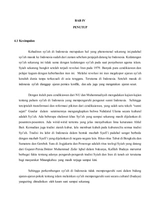 BAB IV
PENUTUP
4.1 Kesimpulan
Kehadiran syi’ah di Indonesia merupakan hal yang phenomenal sekarang ini.padahal
syi’ah masuk ke Indonesia sudah dari zaman sebelum penjajah datang ke Indonesia. Kedatangan
syi’ah sekarang ini tidak sama dengan kedatangan syi’ah pada saat penyebaran agama islam.
Syiah sekarang bangkit setelah terjadi revolusi Iran pada 1979. Banyak para cendikiawan dan
pelajar kagum dengan keberhasilan iran ini. Melalui revolusi ini iran megekspor ajaran syi’ah
kesuluh dunia tanpa terkecuali di asia tenggara. Terutama di Indonesia. Setelah masuk di
indonesia syi’ah dianggap ajaran pemicu konflik, dan ada juga yang mengatakan ajaran sesat.
Dengan itulah para cendikiawan dari NU dan Muhammadiyah mengadakan kajian-kajian
tentang paham syi’ah di Indonesia yang mempengaruhi penganut sunni Indonesia. Sehingga
terciptalah transformasi dan reformasi pikiran dari cendikaiawan, yang salah satu tokoh “sunni
sejati” Gusdur dalam satatmennya mengungkapkan bahwa Nahdatul Ulama secara kultural
adalah Syi’ah. Ada beberapa shalawat khas Syi’ah yang sampai sekarang masih dijalankan di
pesantren-pesantren. Ada wirid-wirid tertentu yang jelas menyebutkan lima keturunan Ahlul
Bait. Kemudian juga tradisi ziarah kubur, lalu membuat kubah pada kuburan.Itu semua tradisi
Syi’ah. Tradisi itu lahir di Indonesia dalam bentuk mazhab Syafi’i padahal sangat berbeda
dengan mazhab Syafi’i yang dijalankan di negara-negara lain. Ritus-ritus Tabut di Bengkulu dan
Sumatera dan Gerebek Sura di Jogjakarta dan Ponorogo adalah ritus teologi Syiah yang datang
dari Gujarat-Persia.Doktor Muhammad Zafar Iqbal dalam bukunya, Kafilah Budaya meruntut
berbagai fakta tentang adanya pengaruh-pengaruh tradisi Syiah dan Iran di tanah air terutama
bagi masyarakat Minangkabau yang masih terjaga sampai kini.
Sehingga perkembangan syi’ah di Indonesia tidak mempengaruhi suni dalam bidang
ajaran-ajaran pokok tentang islam melainkan syi’ah mempengaruhi suni secara cultural (budaya)
yangsering ditradisikan oleh kaum suni sampai sekarang.
 