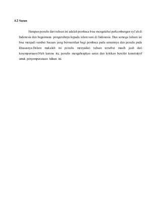 4.2 Saran
Harapan penulis dari tulisan ini adalah pembaca bisa mengetahui perkembangan syi’ah di
Indonesia dan bagaimana pengaruhnya kepada islam suni di Indonesia. Dan semoga tulisan ini
bisa menjadi sumber bacaan yang bermamfaat bagi pembaca pada umumnya dan penulis pada
khususnya.Dalam makalah ini penulis menyadari tulisan tersebut masih jauh dari
kesempurnaan.Oleh karena itu, penulis mengahrapkan saran dan kritikan bersifat konstruktif
untuk penyempuranaan tulisan ini.
 