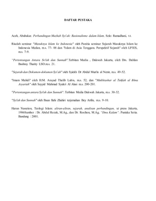 DAFTAR PUSTAKA
Aceh, Abubakar. Perbandingan Mazhab Syi’ah: Rasionalisme dalam Islam. Solo: Ramadhani, t.t.
Risalah seminar "Masuknya Islam ke Indonesia" oleh Panitia seminar Sejarah Masuknya Islam ke
Indonesia Medan, m.s. 77- 88 dan "Islam di Asia Tenggara. Perspektif Sejarah" oleh LP3ES,
m.s. 7-9.
“Pertentangan Antara Svi'ah dan Sunnah".Terbitan Media , Dakwah Jakarta, oleh Drs. Dahlan
Bashray Thariry LSO.m.s. 21.
"Sejarah dan Dokumen-dokumen Syi’ah" oleh Syiekh Dr Abdul Mun'in al Nemr, m.s. 49-52.
"Imam Mahdi" oleh H.M. Arayad Thalib Lubis, m.s. 52, dan "Mukhtashar al Tuhfah al Ithna
Asyariah" oleh Sayyid Mahmud Syukri Al Alusi m.s. 200-201.
"Pertentangan antara Syi'ah dan Sunnah". Terbitan Media Dakwah Jakarta, m.s. 30-32.
"Syi'ah dan Sunnah" oleh Ihsan Ilahi Zhahiri terjemahan Bey Arifin, m.s. 9-10.
Harun Nasution, Teologi Islam: aliran-aliran, sejarah, analisan perbandingan, ui press Jakarta,
1986Sumber : Dr. Abdul Rozak, M.Ag., dan Dr. Rosihon, M.Ag, “Ilmu Kalam”. Pustaka Setia.
Bandung : 2001.
 