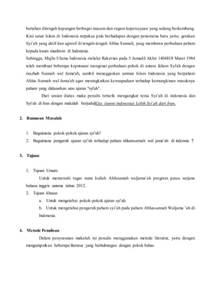 bertahan ditengah kepungan berbagai macam dan ragam kepercayaan yang sedang berkembang.
Kini umat Islam di Indonesia terpaksa pula berhadapan dengan penomena baru yaitu; gerakan
Syi’ah yang aktif dan agresif di tengah-tengah Ahlus Sunnah, yang membawa perbedaan paham
kepada kaum muslimin di Indonesia.
Sehingga, Majlis Ulama Indonesia melalui Rakernes pada 5 Jamadil Akhir 1404H/8 Maret 1984
telah membuat beberapa keputusan mengenai perbedaan pokok di antara faham Syi'ah dengan
mazhab Sunnah wal Jama'ah, sambil meneggaskan ummat Islam Indonesia yang berpaham
Ahlus Sunnah wal Jama'ah agar meningkatkan kewaspadaan terhadap kemungkinan masuknya
paham yang didasarkan atas ajaran "syi'ah".
Dari uraian diatas maka penulis tertarik mengangkat tema Syi’ah di indonesia dan
Syi’ah di Iran dengan makalah berjudulKita (sunni indonesia) Lebih Syi’ah dari Iran.
2. Rumusan Masalah
1. Bagaimana pokok-pokok ajaran syi’ah?
2. Bagaimana pengaruh ajaran syi’ah terhadap paham ahlusnsunnah wal jama’ah di indonsia ?
3. Tujuan
1. Tujuan Umum
Untuk memenuhi tugas mata kuliah Ahlisunnah waljama’ah program pasca sarjana
bahasa inggris unisma tahun 2012.
2. Tujuan khusus
a. Untuk mengetahui pokok-pokok ajaran syi’ah.
b. Untuk mengetahui pengaruh paham syi’ah pada paham Ahlussunnah Waljama ’ah di
Indonesia.
4. Metode Penulisan
Dalam penyusunan makalah ini penulis menggunakan metode literatur, yaitu dengan
mengumpulkan beberapa literatur yang berhubungan dengan pokok bahas
 