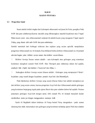 BAB II
KAJIAN PUSTAKA
2.1 Pengertian Sunni
Sunni adalah istilah singkat dari kelompok ahlussunah wal jama’ah.Yaitu, pengikut Nabi
SAW dan para sahabatnya.Karena masalah yang dibincangkan masalah keyakinan atau I’tiqad.
Maka kaum sunni atau ahlussunannah waljama’ah adalah kaum yang menganut I’tiqad seperti
I’tidaq yang dianut oleh nabi SAW dan para sahabatnya.
Setelah menelaah dari berbagai referensi dan rujukan yang secara spesifik menjelaskan
pengertian Ahlussunnah wa Al Jamaah, bisa difahami bahwa definisi Ahlussunnah wa Al jamaah
ada dua bagian yaitu: definisi secara umum dan definisi secara khusus.
Definisi Aswaja Secara umum adalah : satu kelompok atau golongan yang senantiasa
komitmen mengikuti sunnah Nabi SAW. Dan Thoriqoh para shabatnya dalam hal aqidah,
amaliyah fisik ( fiqih) dan hakikat ( Tasawwuf dan Ahlaq ) .
Sedangkan definisi Aswaja secara khusus adalah : Golongan yang mempunyai I’tikad /
keyakinan yang searah dengan keyakinan jamaah Asya’iroh dan Maturidiyah.
Pada hakikatnya definisi Aswaja yang secara khusus bukan lain adalah merupakan juz
dari definisi yang secara umum, karena pengertian Asya’iroh dan Ahlussunnah adalah golongan
yang komitmen berpegang teguh pada ajaran Rasul dan para sahabat dalam hal aqidah. Namun
penamaan golongan Asya’iroh dengan nama Ahli sunnah Wa Al Jamaah hanyalah skedar
memberikan nama juz dengan menggunakan namanya kulli.
Syaih Al Baghdadi dalam kitabnya Al Farqu bainal Firoq mengatakan : pada zaman
sekarang kita tidak menemukan satu golongan yang komitmen terhadap ajaran Nabi dan sahabat
 