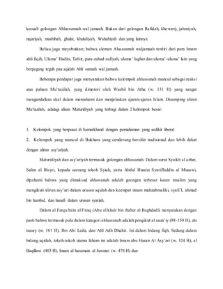 kecuali golongan Ahlussunnah wal jamaah. Bukan dari golongan Rafidah, khowarij, jahmiyah,
najariyah, musbihah, ghulat, khululiyah, Wahabiyah dan yang lainnya.
Beliau juga meyebutkan; bahwa elemen Alussunnah waljamaah terdiri dari para Imam
ahli fiqih, Ulama’ Hadits, Tafsir, para zuhud sufiyah, ulama’ lughat dan ulama’-ulama’ lain yang
berpegang teguh paa aqidah Ahli sunnah wal jamaah.
Beberapa pendapat juga menyatakan bahwa kelompok ahlussunah muncul sebagai reaksi
atas paham Mu’tazilah, yang dimotori oleh Washil bin Atha (w. 131 H) yang sangat
mengandalkan akal dalam memahami dan menjelaskan ajaran-ajaran Islam. Disamping aliran
Mu’tazilah, adalagi aliran Maturidiyah yang terbagi dalam 2 kelompok besar:
1. Kelompok yang berpusat di Samarkhand dengan pemahaman yang sedikit liberal
2. Kelompok yang muncul di Bukhara yang cenderung bersifat tradisional dan lebih dekat
dengan aliran asy’ariyah.
Maturidiyah dan asy’ariyah termasuk golongan ahlussunah. Dalam surat Syaikh al azhar,
Salim al Bisyri, kepada seorang tokoh Syiah, yaitu Abdul Husein Syariffuddin al Musawi,
dipahami bahwa yang dimaksud ahlussunah adalah goongan terbesar kaum muslim yang
mengikuti aliran asy’ari dalam urusan aqidah dan keempat imam mahzabmaliki, syafi’I, ahmad
bin hambal, dan hanafi dalam urusan syariah.
Dalam al Farqu bain al Firaq (Abu al khair bin thaher al Baghdadi) menyatakan dengan
pasti bahwa termasuk pula dalam kategori ahlussunah adalah pengikut al auza’iy (88-150 H), ats
tsaury (w. 161 H), Ibn Abi Laila, dan Ahl Adh Dhahir. Ini dalam bidang fiqh. Sedang dalam
bidang aqidah, tokoh-tokoh utama faham ini adalah Imam abu Hasan Al Asy’ari (w. 324 H), al
Baqillani (403 H), Imam al haramain al Juwaini (w. 478 H) dan
 