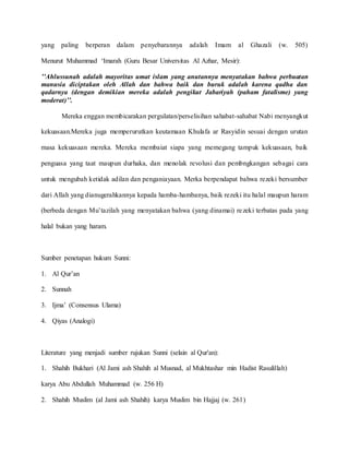 yang paling berperan dalam penyebarannya adalah Imam al Ghazali (w. 505)
Menurut Muhammad ‘Imarah (Guru Besar Universitas Al Azhar, Mesir):
’’Ahlussunah adalah mayoritas umat islam yang anutannya menyatakan bahwa perbuatan
manusia diciptakan oleh Allah dan bahwa baik dan buruk adalah karena qadha dan
qadarnya (dengan demikian mereka adalah pengikut Jabariyah (paham fatalisme) yang
moderat)’’.
Mereka enggan membicarakan pergulatan/perselisihan sahabat-sahabat Nabi menyangkut
kekuasaan.Mereka juga memperurutkan keutamaan Khulafa ar Rasyidin sesuai dengan urutan
masa kekuasaan mereka. Mereka membaiat siapa yang memegang tampuk kekuasaan, baik
penguasa yang taat maupun durhaka, dan menolak revolusi dan pembngkangan sebagai cara
untuk mengubah ketidak adilan dan penganiayaan. Merka berpendapat bahwa rezeki bersumber
dari Allah yang dianugerahkannya kepada hamba-hambanya, baik rezeki itu halal maupun haram
(berbeda dengan Mu’tazilah yang menyatakan bahwa (yang dinamai) rezeki terbatas pada yang
halal bukan yang haram.
Sumber penetapan hukum Sunni:
1. Al Qur’an
2. Sunnah
3. Ijma’ (Consensus Ulama)
4. Qiyas (Analogi)
Literature yang menjadi sumber rujukan Sunni (selain al Qur'an):
1. Shahih Bukhari (Al Jami ash Shahih al Musnad, al Mukhtashar min Hadist Rasulillah)
karya Abu Abdullah Muhammad (w. 256 H)
2. Shahih Muslim (al Jami ash Shahih) karya Muslim bin Hajjaj (w. 261)
 