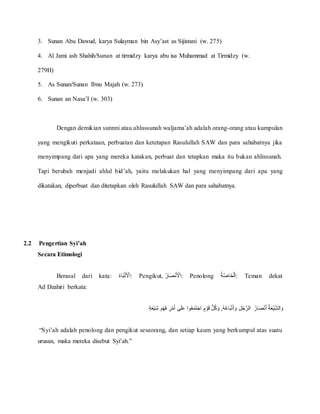 3. Sunan Abu Dawud, karya Sulayman bin Asy’ast as Sijistani (w. 275)
4. Al Jami ash Shahih/Sunan at tirmidzy karya abu isa Muhammad at Tirmidzy (w.
279H)
5. As Sunan/Sunan Ibnu Majah (w. 273)
6. Sunan an Nasa’I (w. 303)
Dengan demikian sunnni atau ahlussunah waljama’ah adalah orang-orang atau kumpulan
yang mengikuti perkataan, perbuatan dan ketetapan Rasulullah SAW dan para sahabatnya jika
menyimpang dari apa yang mereka katakan, perbuat dan tetapkan maka itu bukan ahlissunah.
Tapi berubah menjadi ahlul bid’ah, yaitu melakukan hal yang menyimpang dari apa yang
dikatakan, diperbuat dan ditetapkan oleh Rasulullah SAW dan para sahabatnya.
2.2 Pengertian Syi’ah
Secara Etimologi
Berasal dari kata: ُ‫اء‬َ‫ب‬‫أ‬‫ت‬َ ‫أ‬‫ْل‬َ‫ا‬: Pengikut, ُ‫ار‬َ‫ص‬‫أ‬‫ن‬َ ‫أ‬‫ْل‬َ‫ا‬: Penolong ُ‫ة‬َّ‫ص‬‫َا‬‫خ‬‫أ‬‫ل‬َ‫ا‬: Teman dekat
Ad Dzahiri berkata:
ُ‫ار‬َ‫ص‬‫أ‬‫ن‬َ‫أ‬ُ‫ة‬َ‫ع‬‫أ‬‫ي‬ِّ‫الش‬ َ‫و‬ٍُُُ‫ة‬َ‫ع‬‫أ‬‫ي‬ِّ‫ش‬ُ ِّ‫م‬‫أ‬‫ه‬َ‫ف‬ُ ِّ‫ر‬‫أ‬‫م‬َ‫أ‬ُ‫ى‬َ‫ل‬َ‫ع‬ُ‫وا‬‫ع‬َ‫م‬َ‫ت‬َ‫ج‬‫ُا‬ ٍ‫م‬ ‫أ‬‫و‬َ‫ق‬ُُّ‫ل‬‫ك‬ َ‫,ُو‬‫ه‬‫اع‬َ‫ب‬‫أ‬‫ت‬َ‫أ‬ َ‫ُو‬ِّ‫ل‬‫ج‬َّ‫الر‬
“Syi’ah adalah penolong dan pengikut seseorang, dan setiap kaum yang berkumpul atas suatu
urusan, maka mereka disebut Syi’ah.”
 