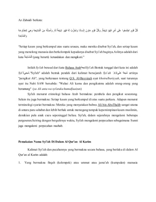 Az Zubaidi berkata:
‫ه‬َ‫ل‬ٌُ‫ة‬َ‫ع‬‫أ‬‫ي‬ِّ‫ش‬ُ َ‫و‬‫ه‬َ‫ف‬ُ‫ه‬َ‫ل‬ُ‫ب‬‫ز‬‫أ‬‫ح‬َ‫ت‬ َ‫ُو‬‫ا‬ً‫ن‬‫ا‬َ‫س‬‫أ‬‫ن‬ِّ‫إ‬ُ َ‫ن‬ َ‫او‬َ‫ع‬ُ ٍ‫م‬ ‫أ‬‫و‬َ‫ق‬ُ ُّ‫ل‬‫ك‬ َ‫ُو‬,ٌ‫ة‬َ‫ع‬‫أ‬‫ي‬ِّ‫ش‬ُ ‫أ‬‫م‬‫ه‬َ‫ف‬ُ ٍ‫ر‬‫أ‬‫م‬َ‫أ‬ُ ‫ى‬َ‫ل‬َ‫ع‬ُ‫وا‬‫ع‬َ‫م‬َ‫ت‬‫أ‬‫ج‬‫ُا‬ ٍ‫م‬ ‫أ‬‫و‬َ‫ق‬ُ ُّ‫ل‬‫ك‬ُ ِّ‫ة‬َ‫ع‬ َ‫او‬َ‫ط‬‫م‬ِّ‫ل‬ُ َ‫ي‬ِّ‫ه‬ َ‫ُو‬ ِّ‫ة‬َ‫ع‬َ‫ي‬َ‫ش‬‫م‬‫أ‬‫ل‬‫ُا‬ َ‫ن‬ ِّ‫ُم‬‫ه‬‫ل‬‫أ‬‫ص‬َ‫أ‬ َ‫ُو‬,
ُِّ‫ة‬َ‫ع‬َ‫ب‬‫ا‬َ‫ت‬‫الم‬ َ‫و‬
“Setiap kaum yang berkumpul atas suatu urusan, maka mereka disebut Syi’ah, dan setiap kaum
yang menolong manusia dan berkelompok kepadanya disebut Syi’ah baginya.Aslinya adalah dari
kata ُ‫ة‬َ‫ع‬َ‫ي‬‫َا‬‫ش‬‫م‬‫أ‬‫ل‬‫ا‬ (yang berarti) ketundukan dan mengikuti.”
Istilah Syi'ah berasal dari kata Bahasa Arab‫شيعة‬Syī`ah.Bentuk tunggal dari kata ini adalah
Syī`ī‫".شيعي‬Syi'ah" adalah bentuk pendek dari kalimat bersejarah Syi`ah `Ali‫ُعلي‬ ‫شيعة‬ artinya
"pengikut Ali", yang berkenaan tentang Q.S. Al-Bayyinah ayat khoirulbariyyah, saat turunnya
ayat itu Nabi SAW bersabda: "Wahai Ali kamu dan pengikutmu adalah orang-orang yang
beruntung" (ya Ali anta wa syi'atuka humulfaaizun)
Syi'ah menurut etimologi bahasa Arab bermakna: pembela dan pengikut seseorang.
Selain itu juga bermakna: Setiap kaum yang berkumpul di atas suatu perkara. Adapun menurut
terminologi syariat bermakna: Mereka yang menyatakan bahwa Ali bin AbuThalib sangat utama
di antara para sahabat dan lebih berhak untuk memegang tampuk kepemimpinan kaum muslimin,
demikian pula anak cucu sepeninggal beliau. Syi'ah, dalam sejarahnya mengalami beberapa
pergeseran.Seiring dengan bergulirnya waktu, Syi'ah mengalami perpecahan sebagaimana Sunni
juga mengalami perpecahan mazhab.
Pemakaian Nama Syi’ah Di Dalam Al Qur’an Al Karim
Kalimat Syi’ah dan pecahannya yang bermakna secara bahasa, yang berlaku di dalam Al
Qur’an al Karim adalah:
1. Yang bermakna firqah (kelompok) atau ummat atau jama’ah (kumpulan) manusia
 