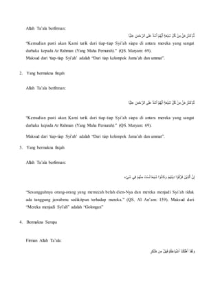 Allah Ta’ala berfirman:
ُِّ‫ن‬َ‫م‬‫أ‬‫ح‬ َّ‫ىُالر‬َ‫ل‬َ‫ع‬ُُّ‫د‬َ‫ش‬َ‫أ‬ُ‫أ‬‫م‬‫ُّه‬‫ي‬َ‫أ‬ٍُ‫ة‬َ‫ع‬‫أ‬‫ي‬ِّ‫ش‬ُِّ‫ل‬‫ُك‬‫أ‬‫ن‬ِّ‫ُم‬َّ‫ن‬َ‫ع‬ ِّ‫ز‬‫أ‬‫ن‬َ‫ن‬‫َل‬َُّ‫م‬‫ث‬‫ًّا‬‫ي‬ِّ‫ت‬ِّ‫ع‬
“Kemudian pasti akan Kami tarik dari tiap-tiap Syi’ah siapa di antara mereka yang sangat
durhaka kepada Ar Rahman (Yang Maha Pemurah).” (QS. Maryam: 69).
Maksud dari ‘tiap-tiap Syi’ah’ adalah “Dari tiap kelompok Jama’ah dan ummat”.
2. Yang bermakna firqah
Allah Ta’ala berfirman:
‫ًّا‬‫ي‬ِّ‫ت‬ِّ‫ع‬ُِّ‫ن‬َ‫م‬‫أ‬‫ح‬ َّ‫ىُالر‬َ‫ل‬َ‫ع‬ُُّ‫د‬َ‫ش‬َ‫أ‬ُ‫أ‬‫م‬‫ُّه‬‫ي‬َ‫أ‬ٍُ‫ة‬َ‫ع‬‫أ‬‫ي‬ِّ‫ش‬ُِّ‫ل‬‫ُك‬‫أ‬‫ن‬ِّ‫ُم‬َّ‫ن‬َ‫ع‬ ِّ‫ز‬‫أ‬‫ن‬َ‫ن‬‫َل‬َُّ‫م‬‫ث‬
“Kemudian pasti akan Kami tarik dari tiap-tiap Syi’ah siapa di antara mereka yang sangat
durhaka kepada Ar Rahman (Yang Maha Pemurah).” (QS. Maryam: 69).
Maksud dari ‘tiap-tiap Syi’ah’ adalah “Dari tiap kelompok Jama’ah dan ummat”.
3. Yang bermakna firqah
Allah Ta’ala berfirman:
‫ء‬‫أ‬‫ى‬َ‫ش‬ُ‫ي‬ِّ‫ف‬ُ‫أ‬‫م‬‫ه‬‫أ‬‫ن‬ِّ‫ُم‬َ‫ت‬‫أ‬‫س‬َ‫ل‬ُ‫ا‬ً‫ع‬َ‫ي‬ِّ‫ش‬ُ‫ا‬ ‫أ‬‫و‬‫ان‬َ‫ك‬ َ‫ُو‬‫أ‬‫م‬‫َه‬‫ن‬‫أ‬‫ي‬ِّ‫د‬ُ‫ا‬ ‫أ‬‫و‬‫ق‬َّ‫ر‬َ‫ف‬ُ َ‫أن‬‫ي‬ِّ‫ذ‬‫ل‬َّ‫ا‬ُ َّ‫ن‬ِّ‫إ‬
“Sesungguhnya orang-orang yang memecah belah dien-Nya dan mereka menjadi Syi’ah tidak
ada tanggung jawabmu sedikitpun terhadap mereka.” (QS. Al An’am: 159). Maksud dari
“Mereka menjadi Syi’ah” adalah “Golongan”
4. Bermakna Serupa
Firman Allah Ta’ala:
َُ‫أ‬ُ‫أ‬‫د‬َ‫ق‬َ‫ل‬ َ‫و‬ٍُ‫ر‬ِّ‫ك‬َّ‫د‬ُّ‫م‬ُ‫ن‬ِّ‫ُم‬‫أ‬‫ل‬َ‫ه‬َ‫ف‬ُ‫أ‬‫م‬‫ك‬َ‫ع‬‫ا‬َ‫ي‬‫أ‬‫ش‬َ‫أ‬ُ‫َآ‬‫ن‬‫أ‬‫ك‬َ‫ل‬‫أ‬‫ه‬
 