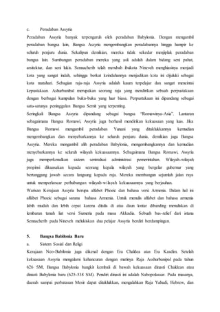 c. Peradaban Assyria
Peradaban Assyria banyak terpengaruh oleh peradaban Babylonia. Dengan mengambil
peradaban bangsa lain, Bangsa Assyria mengembangkan peradabannya hingga hampir ke
seluruh penjuru dunia. Sekalipun demikian, mereka tidak sekedar menjiplak peradaban
bangsa lain. Sumbangan peradaban mereka yang asli adalah dalam bidang seni pahat,
arsitektur, dan seni lukis. Sennacherib telah merubah ibukota Nineveh menghiasinya menjadi
kota yang sangat indah, sehingga berkat keindahannya menjadikan kota ini dijuluki sebagai
kota matahari. Sebagian raja-raja Assyria adalah kaum terpelajar dan sangat mencintai
kepustakaan. Ashurbanibal merupakan seorang raja yang mendirikan sebuah perpustakaan
dengan berbagai kumpulan buku-buku yang luar biasa. Perpustakaan ini dipandang sebagai
satu-satunya peninggalan Bangsa Semit yang terpenting.
Seringkali Bangsa Assyria dipandang sebagai bangsa “Romawinya-Asia”. Lantaran
sebagaimana Bangsa Romawi, Assyria juga berhasil mendirikan kekuasaan yang luas. Jika
Bangsa Romawi mengambil peradaban Yunani yang ditaklukkannya kemudian
mengembangkan dan menyebarkannya ke seluruh penjuru dunia, demikian juga Bangsa
Assyria. Mereka mengambil alih peradaban Babylonia, mengembangkannya dan kemudian
menyebarkannya ke seluruh wilayah kekuasaannya. Sebagaimana Bangsa Romawi, Assyria
juga memperkenalkan sistem sentralisai administrasi pemerintahan. Wilayah-wilayah
propinsi dikuasakan kepada seorang kepala wilayah yang bergelar gubernur yang
bertanggung jawab secara langsung kepada raja. Mereka membangun sejumlah jalan raya
untuk memperlancar perhubungan wilayah-wilayah kekuasaannya yang berjauhan.
Warisan Kerajaan Assyria berupa alfabet Phoeic dan bahasa versi Armenia. Dalam hal ini
alfabet Phoeic sebagai sarana bahasa Armenia. Untuk menulis alfabet dan bahasa armenia
labih mudah dan lebih cepat karena ditulis di atas daun lontar dibanding menuliskan di
lembaran tanah liat versi Sumeria pada masa Akkadia. Sebuah bas-relief dari istana
Sennacherib pada Nineveh melukiskan dua pelajar Assyria berdiri berdampingan.
5. Bangsa Babilonia Baru
a. Sistem Sosial dan Religi
Kerajaan Neo-Babilonia juga dikenal dengan Era Chaldea atas Era Kasdim. Setelah
kekuasaan Assyria mengalami kehancuran dengan matinya Raja Asshurbanipal pada tahun
626 SM, Bangsa Babylonia bangkit kembali di bawah kekuasaan dinasti Chaldean atau
dinasti Babylonia baru (625-538 SM). Pendiri dinasti ini adalah Nabopolassar. Pada masanya,
daerah sampai perbatasan Mesir dapat ditaklukkan, mengalahkan Raja Yahudi, Hebrew, dan
 