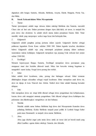 digunakan oleh bangsa Sumeria, Akkadia, Babilonia, Assyria, Elamit, Hungaria, Persia Tua,
dan Hittite.
D. Sosok Terkenal dalam Mitos Mesopotamia
1. Tiamat
Tiamat (perempuan) adalah naga raksasa dalam mitologi Babilonia dan Sumeria, mewakili
Chaos dan air laut asin. Dalam persatuan dengan Apsu (laki-laki), air tawar, ia menjadi ibu
para dewa dan eksistensi. Ia adalah tokoh utama dalam penciptaan Enamu Alish. Timat
memiliki tubuh yang menyerupai seekor naga besar dan berkepala lima.
2. Galgamesh
Galgamesh adalah panglima perang pertama dalam sejarah. Galgamesh disebut sebagai
pahlawan legendaris Persia Kuno sekkitar 2000 SM. Dalam legenda tersebut, diceritakan
bahwa Galgamesh adalah raja yang menempuh perjalanan panjang dalam usahanya
menemukan makna kehidupan. Galgamesh merupakan raja pejuang Uruk terkenal dari zaman
sekitar 2500 SM.
3. Ereshkigal
Menurut kepercayaan Bangsa Sumeria, Ereshkigal merupakan dewa perempuan yang
menguasai maut dan bertahta dibawah tanah. Mitos lain bercerita tentang bagaiman ia
mengambil suami kedua, Nergal dewa perang dan wabah.
4. Ishtar
Ishtar adalah dewi kesuburan, cinta, perang dan hubungan seksual. Ishtar terutama
dihubungkan dengan seksualitas sebagai wujud kesuburan. Ishtar merupakan anak dewa sin,
dewi ini dipuja di kota Nineveh dan Arbela. Simbol dewi Ishar adalah binatang bersudut
delapan.
5. Enki
Enki merupakan dewa air, tetapi lebih dikenal sebagai dewa pengetahuan dan kebijaksanaan,
karena dewa enki mengajari manusia pengetahuan. Enki dikenal sebagai dewa kehidupan dan
pelestarian dan dilambangkan mengalirkan air dari bahunya.
6. Marduk
Marduk adalah nama bahasa Babilonia bagi dewa dari Mesopotamia Kunodan dewa
pelindung Babilonia. Ketika Babilonia menjadi pusat politik di Lembah Sungai Eufrat
pada masa Hammurabi ia menjadi dewa utama Babilonia.
7. Absu
Absu juga disebut engur yaitu nama dewa untuk air tawar dari air bawah tanah yang
diberi kuallitas agama dalam mitologi Sumeria dan Akkadia.
 