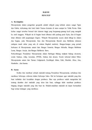 BAB III
PENUTUP
A. Kesimpulan
Mesopotamia dalam pengertian geografis adalah wilayah yang terletak antara sungai Tigris
dan Eufrat, terbentang dari kaki bukit Taurus-Armenia di utara sampai ke Teluk Persia. Hulu
kedua sungai tersebut berasal dari dataran tinggi yang bergunung-gunung kecil yang mengalir
ke arah tenggara. Wilayah ini di bagian barat dibatasi oleh padang pasir Syria, dan di bagian
timur dibatasi oleh pegunungan Zagros. Wilayah Mesopotamia secara alami dibagi ke dalam
dua bagian, yaitu Mesopotamia Atas dan Mesopotamia Bawah atau Babilonia (dataran
endapan tanah subur yang ada di selatan Bagdad modern). Bangsa-bangsa yang pernah
berkuasa di Mesopotamia antara lain: Bangsa Sumeria, Bangsa Akkadia, Bangsa Babilonia
Lama, Bangsa Assyia, dan Bangsa Babilonia Baru.
Perkembangan Peradaban Mesopotamia dalam Berbagai Bidang meliputi bidang ekonomi,
sosial, budaya, reliqi, kesenian, IPTEK, bahasa dan aksara. Sosok terkenal dalam Mitos
Mesopotamia antara lain Tiama,t Galgamesh, Ereshkigal, Ishtar, Enki, Marduk, Absu, Anu,
Humbaba , dan Inanna.
B. Saran
Ketika kita membuat sebuah makalah tentang Peradaban Mesopotamia, sebaiknya kita
membaca beberapa referensi dalam beberapa buku. Hal ini bertujuan agar makalah yang kita
buat terhindar dari kesalahan dengan pembaca. Bisa saja pembaca sudah mengetahui hal
tentang identitas dari makalah yang akan kita buat, sehingga tidak membuat pembaca
bingung dengan makalah yang kita buat ini. Mudah-mudahan makalah ini dapat bermanfaat
bagi semua kalangan yang membaca.
 