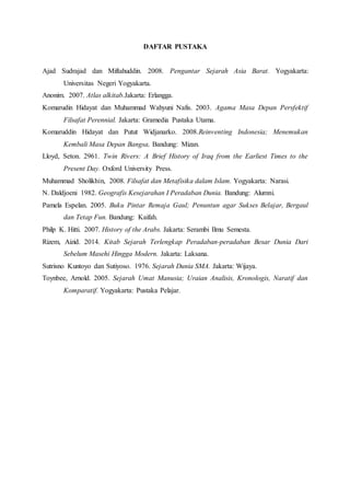 DAFTAR PUSTAKA
Ajad Sudrajad dan Miftahuddin. 2008. Pengantar Sejarah Asia Barat. Yogyakarta:
Universitas Negeri Yogyakarta.
Anonim. 2007. Atlas alkitab.Jakarta: Erlangga.
Komarudin Hidayat dan Muhammad Wahyuni Nafis. 2003. Agama Masa Depan Persfektif
Filsafat Perennial. Jakarta: Gramedia Pustaka Utama.
Komaruddin Hidayat dan Putut Widjanarko. 2008.Reinventing Indonesia; Menemukan
Kembali Masa Depan Bangsa, Bandung: Mizan.
Lloyd, Seton. 2961. Twin Rivers: A Brief History of Iraq from the Earliest Times to the
Present Day. Oxford University Press.
Muhammad Sholikhin, 2008. Filsafat dan Metafisika dalam Islam. Yogyakarta: Narasi.
N. Daldjoeni 1982. Geografis Kesejarahan I Peradaban Dunia. Bandung: Alumni.
Pamela Espelan. 2005. Buku Pintar Remaja Gaul; Penuntun agar Sukses Belajar, Bergaul
dan Tetap Fun. Bandung: Kaifah.
Philp K. Hitti. 2007. History of the Arabs. Jakarta: Serambi Ilmu Semesta.
Rizem, Aizid. 2014. Kitab Sejarah Terlengkap Peradaban-peradaban Besar Dunia Dari
Sebelum Masehi Hingga Modern. Jakarta: Laksana.
Sutrisno Kuntoyo dan Sutiyoso. 1976. Sejarah Dunia SMA. Jakarta: Wijaya.
Toynbee, Arnold. 2005. Sejarah Umat Manusia; Uraian Analisis, Kronologis, Naratif dan
Komparatif. Yogyakarta: Pustaka Pelajar.
 
