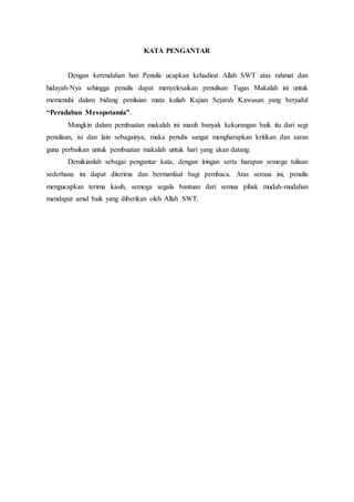 KATA PENGANTAR
Dengan kerendahan hati Penulis ucapkan kehadirat Allah SWT atas rahmat dan
hidayah-Nya sehingga penulis dapat menyelesaikan penulisan Tugas Makalah ini untuk
memenuhi dalam bidang penilaian mata kuliah Kajian Sejarah Kawasan yang berjudul
“Peradaban Mesopotamia”.
Mungkin dalam pembuatan makalah ini masih banyak kekurangan baik itu dari segi
penulisan, isi dan lain sebagainya, maka penulis sangat mengharapkan kritikan dan saran
guna perbaikan untuk pembuatan makalah untuk hari yang akan datang.
Demikianlah sebagai pengantar kata, dengan iringan serta harapan semoga tulisan
sederhana ini dapat diterima dan bermanfaat bagi pembaca. Atas semua ini, penulis
mengucapkan terima kasih, semoga segala bantuan dari semua pihak mudah-mudahan
mendapat amal baik yang diberikan oleh Allah SWT.
 
