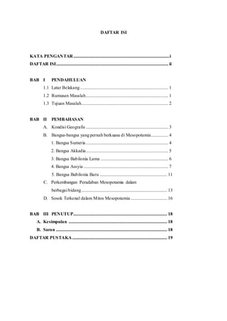 DAFTAR ISI
KATA PENGANTAR....................................................................................i
DAFTAR ISI.................................................................................................. ii
BAB I PENDAHULUAN
1.1 Latar Belakang............................................................................. 1
1.2 Rumusan Masalah........................................................................ 1
1.3 Tujuan Masalah............................................................................ 2
BAB II PEMBAHASAN
A. Kondisi Geografis ........................................................................ 3
B. Bangsa-bangsa yang pernah berkuasa di Mesopotamia............... 4
1. Bangsa Sumeria........................................................................ 4
2. Bangsa Akkadia........................................................................ 5
3. Bangsa Babilonia Lama ........................................................... 6
4. Bangsa Assyia .......................................................................... 7
5. Bangsa Babilonia Baru ........................................................... 11
C. Perkembangan Peradaban Mesopotamia dalam
berbagai bidang........................................................................... 13
D. Sosok Terkenal dalam Mitos Mesopotamia................................ 16
BAB III PENUTUP.................................................................................. 18
A. Kesimpulan ...................................................................................... 18
B. Saran ................................................................................................. 18
DAFTAR PUSTAKA................................................................................... 19
 