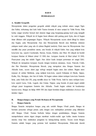 BAB II
PEMBAHASAN
A. Kondisi Geografis
Mesopotamia dalam pengertian geografis adalah wilayah yang terletak antara sungai Tigris
dan Eufrat, terbentang dari kaki bukit Taurus-Armenia di utara sampai ke Teluk Persia. Hulu
kedua sungai tersebut berasal dari dataran tinggi yang bergunung-gunung kecil yang mengalir
ke arah tenggara. Wilayah ini di bagian barat dibatasi oleh padang pasir Syria, dan di bagian
timur dibatasi oleh pegunungan Zagros. Wilayah Mesopotamia secara alami dibagi ke dalam
dua bagian, yaitu Mesopotamia Atas dan Mesopotamia Bawah atau Babilonia (dataran
endapan tanah subur yang ada di selatan Bagdad modern). Pada masa itu Mesopotamia Atas
memiliki dua pusat peradaban utama, satu berada di wilayah Eufrat Atas yang meliputi kota
kota-kota tua, seperti Carchemish, Harran, Gozan, Khabur, dan Mari. Di wilayah ini berdiri
kerajaan Hurrian di Mittani (abad 15 SM) dan kerajaan Amorite di Mari (abad 18 SM).
Pusat-pusat yang lain adalah Tiggris Atas dekat kuala (tempat pertemuan air sungai Zab).
Wilayah ini merupakan kerajaan Assyria dengan kotakota utamanya, Assur, Ninevah, Calah,
dan Dur Sharrukin. Mesopotamia Bawah, yang merupakan situs Bangsa Sumeria dan
Akkadia kuno, secara alami juga terbagi menjadi bagian utara dan selatan. Bagian utara
terpusat di sekitar Babilonia, yang meliputi kota-kota, seperti Eshnunna di Diyala, Sippar,
Kutha, Kis, Borsippa, dan Isin di Eufrat. Di bagian selatan dalam terdapat kota-kota Sumeria
lama, yaitu Eridu dan UR, yang memiliki akses ke Teluk Persia. Jauh ke utara terdapat kota-
kota seperti Larsa, Uruk, Lagash, dan Umma. Nippur, yang berada di pusat negeri adalah
sebagai pusat keagamaan Sumeria dan Akkadia. Tanah bagian selatan ini keadaannya
berawa-rawa. Bangsa ini hidup 4000 SM dan dapat bertahan dengan melakukan drainase dan
instalasi irigasi.
B. Bangsa-bangsa yang Pernah Berkuasa di Mesopotamia
1. Bangsa Sumeria
Bangsa Sumeria merupakan bangsa yang ada setelah Bangsa Ubaid punah. Bangsa ini
bermata pencarian sebagai petani, yaitu dengan cara melanjutkan pertanian yang dilakukan
oleh Bangsa Ubaid. Namun berbeda halnya dengan pendahulunya, Bangsa Sumeria
memperbaharui sistem irigasi dengan membuat waduk-waduk agar ketika musim kemarau
mereka tetap bisa melakukan pengairan ke ladang-ladang mereka. Secara resmi Bangsa
Sumeria adalah bangsa yang pertama kali mendiami Mesopotamia. Mula-mula daerah
 