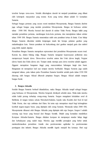 tersebut berupa rawa-rawa. Setelah dikeringkan daerah ini menjadi pemukiman yang dihuni
oleh kelompok masyarakat yang teratur. Kota yang tertua dihuni adalah Ur kemudian
Sumeria.
Sebagai bangsa pertama yang secara resmi mendiami Mesopotamia, Bangsa Sumeria disebut
juga sebagai bangsa yang merintis peradaban Mesopotamia. Bangsa ini berkuasa sekitar
tahun 3500 SM. Mereka berasal dari daerah di sekitar Teluk Persia. Bangsa inilah yang
memulai peradaban pertama, membangun kota-kota pertama, dan menciptakan tulisan sekitar
tahun 3500 SM. Bangsa Sumeria menemukan salah satu penulisan tertua di dunia. Cara hidup
Bangsa Sumeria diketahui melalui lempengan tanah liat berupa pahatan gambar yang
melambangkan kata. Sistem penulisan ini berkembang dari gambar menjadi garis dan simbol
yang lebih mudah dipahat.
Peradaban Bangsa Sumeria merupakan representasi dari peradaban Mesopotamia secara total.
Karena itu, dalam bidang religi, Bangsa Sumeria menganut kepercayaan politeisme atau
mempercayai banyak dewa. Dewa-dewa tersebut antara lain Uruk (dewa langit), Neppur
(dewa bumi) dan Eridu (dewa air). Tempat untuk memuja para dewa tersebut adalah ziggurat.
Ziggurat merupakan bangunan tinggi yang mencerminkan hubungan langit dan bumi.
Bangunann ini merupakan kuil suci tempat mereka beribadah. Bangsa Sumeria juga sudah
mengenal tulisan, yaitu tulisan paku Peradaban Sumeria berakhir setelah pada tahun 2350 SM
diserang oleh bangsa Akkad dibawah pimpinan Sargon. Bangsa Akkad adalah rumpun
bangsa Semit.
2. Bangsa Akkadia
Setelah Bangsa Sumeria berhasil ditundukkan, maka Bangsa Akkadia tampil sebagai bangsa
yang berkuasa di Mesopotamia. Mereka bergerak diwilayah sebelah utara. Mula-mula mereka
selalu kalah perang terhadap orang-orang Sumeria. Sargon mengalami kekalahan awal di
Babilonia di tangan tentara sekutu Merodach-baladan, kepala suku Kasdim dari Seal di tepi
Teluk Persia, dan raja ambisius dari Elam. Ini tentu saja merupakan sinyal bagi kebangkitan
kembali negara-negara barat, yang dipimpin oleh orang Samaria. Memasuki tahun 2800 SM,
Mesopotamia dikuasai oleh Bangsa Akkadia yang dipimpin oleh raja Sargon. Sargon I adalah
seorang raja besar yang berasal dari Bangsa Semitik. Dialah yang kemudian mendirikan
Kerajaan Akkadia-Sumeria. Bangsa didalam kerajaan ini mempunyai standar hidup tinggi
dan kebudayaan yang sudah maju. Mereka juga memiliki perangkat yang hebat untuk
mentrasformasikan peradaban Asiatik dan perekonomian agrikultur ke perekonomian
perniagaan dan industri. Bangsa Akkadia memilih Agade menjadi ibu kotanya. Dari segi
 