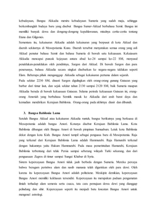kebudayaan, Bangsa Akkadia meniru kebudayaan Sumeria yang sudah maju, sehingga
berkembanglah budaya baru yang disebut Bangsa Sumer-Akkad berbahasa Semit. Bangsa ini
memiliki banyak dewa dan dongeng-dongeng kepahlawanan, misalnya cerita-cerita tentang
Etana dan Gilgames.
Sementara itu, kekaisaran Akkadia adalah kekaisaran yang berpusat di kota Akkad dan
daerah sekitarnya di Mesopotamia Kuno. Daerah tersebut menyatukan semua orang yang asli
Akkad penutur bahasa Semit dan bahasa Sumeria di bawah satu kekuasaan. Kekaiasarn
Akkadia mencapai puncak kejayaan antara abad ke-24 sampai ke-22 SM, menyusul
penaklukan-penaklukan oleh pendirinya, Sargon dari Akkad. Di bawah Sargon dan para
penerusnya, bahasa Akkadia secara singkat disebarkan ke negara-negara taklukan seperti
Elam. Beberapa pihak menganggap Akkadia sebagai kekaisaran pertama dalam sejarah.
Pada sekitar 2230 SM, dinasti Sargon digulingkan oleh orang-orang gunung Gutaean yang
barbar dari timur laut, dan sejak sekitar tahun 2130 sampai 2120 SM, baik Sumeria maupun
Akkadia berada di bawah kekuasaan Gutaean. Selama periode kekuasaan Gutaean ini, orang-
orang Amoriah yang berbahasa Semitik masuk ke Akkadia dari arah barat daya dan
kemudian mendirikan Kerajaan Babilonia. Orang-orang pada akhirnya diusir dan dibunuh.
3. Bangsa Babilonia Lama
Setelah Bangsa Akkad atau kekaisaran Akkadia runtuh, bangsa berikutnya yang berkuasa di
Mesopotamia adalah bangsa Amori. Kotanya disebut Kerajaan Babilonia Lama. Kota
Babilonia dibangun oleh Bangsa Amori di bawah pimpinan Sumuabum. Letak kota Babilonia
dekat dengan kota Kish. Bangsa Amori tampil sebagai penguasa baru di Mesopotamia. Raja
yang terkenal dari Kerajaan Babilonia Lama adalah Hammurabi. Raja Hamurabi terkenal
dengan hukumnya yaitu Hukum Hammurabi. Pada masa pemerintahan Hamurabi, Kerajaan
Babilonia terbentang dari teluk Persia sampai seberang wilayah Turki sekarang, dan dari
penguasaan Zagros di timur sampai Sungai Khabur di Syria.
Sistem kepercayaan Bangsa Amori tidak jauh berbeda dengan Sumeria. Mereka percaya
bahwa beragam peristiwa alam dan nasib manusia telah digariskan oleh para dewi. Oleh
karena itu kepercayaan Bangsa Amori adalah politeisme. Meskipin demikian, kepercayaan
Bangsa Amori memiliki kekhasan tersendiri. Kepercayaan itu merupakan paduan pengamatan
ilmiah terhadap alam semesta serta cuaca, tata cara pemujaan dewa dewi yang dianggap
pelindung dan sihir. Kepercayaan seperti itu menjadi batu loncatan Bangsa Amori untuk
mengenal astrologi.
 